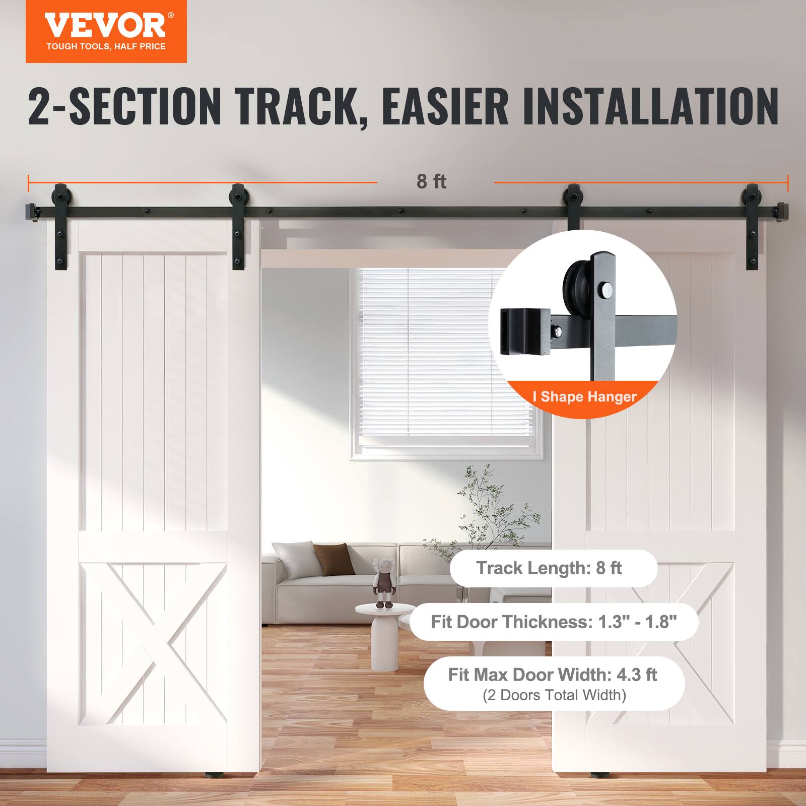 VEVOR  
TOUGH TOOLS, HALF PRICE  

2-SECTION TRACK, EASIER INSTALLATION  
8 ft  

Track Length: 8 ft  
Fit Door Thickness: 1.3" - 1.8"  
Fit Max Door Width: 4.3 ft (2 Doors Total Width)  

I Shape Hanger
