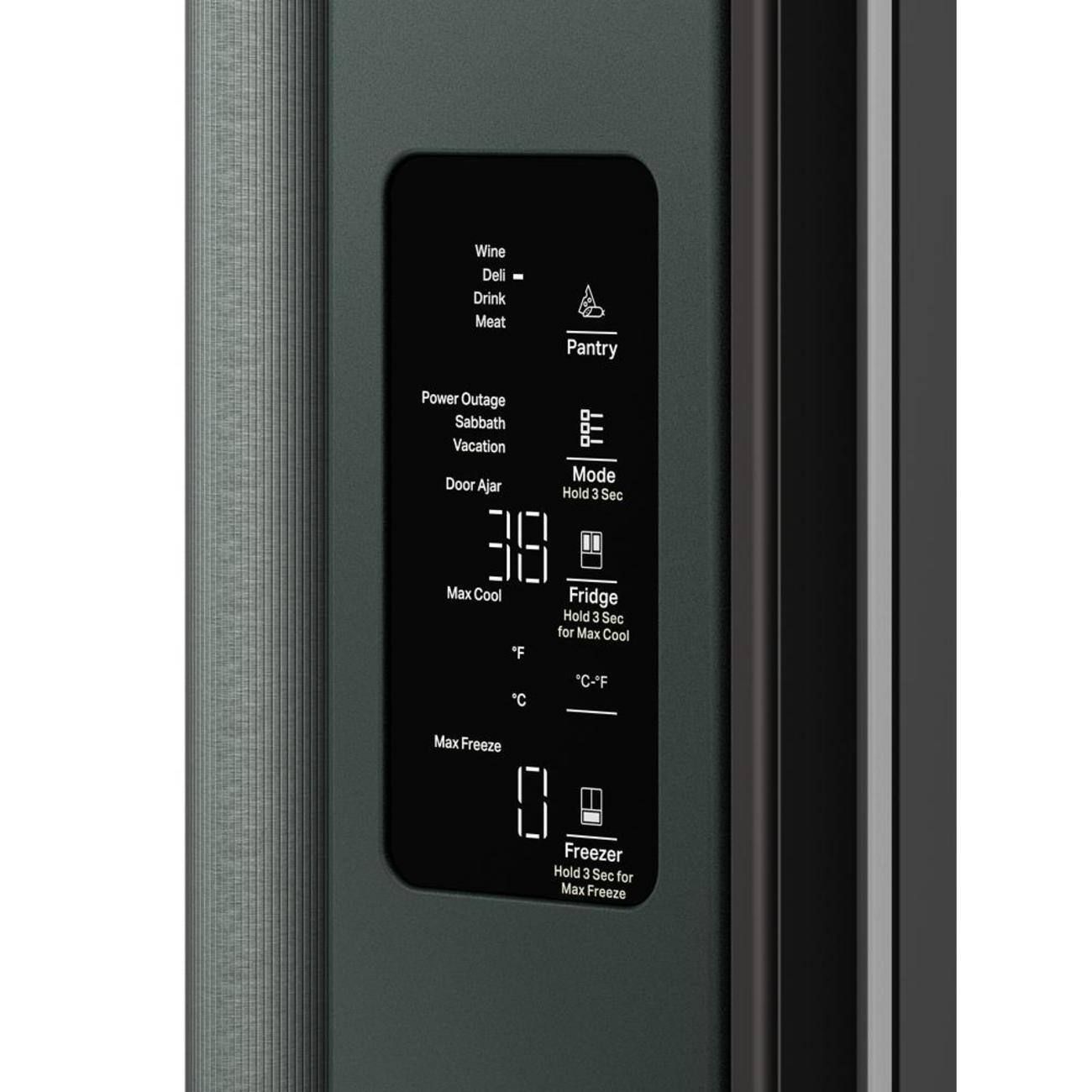 Wine  
Deli  
Drink  
Meat  

Pantry  

Power Outage  
Sabbath  
Vacation  
Door Ajar  

Mode  
Hold 3 Sec  

Fridge  
Hold 3 Sec for Max Cool  
°F  
°C  

Max Cool  

Freezer  
Hold 3 Sec for Max Freeze  
Max Freeze