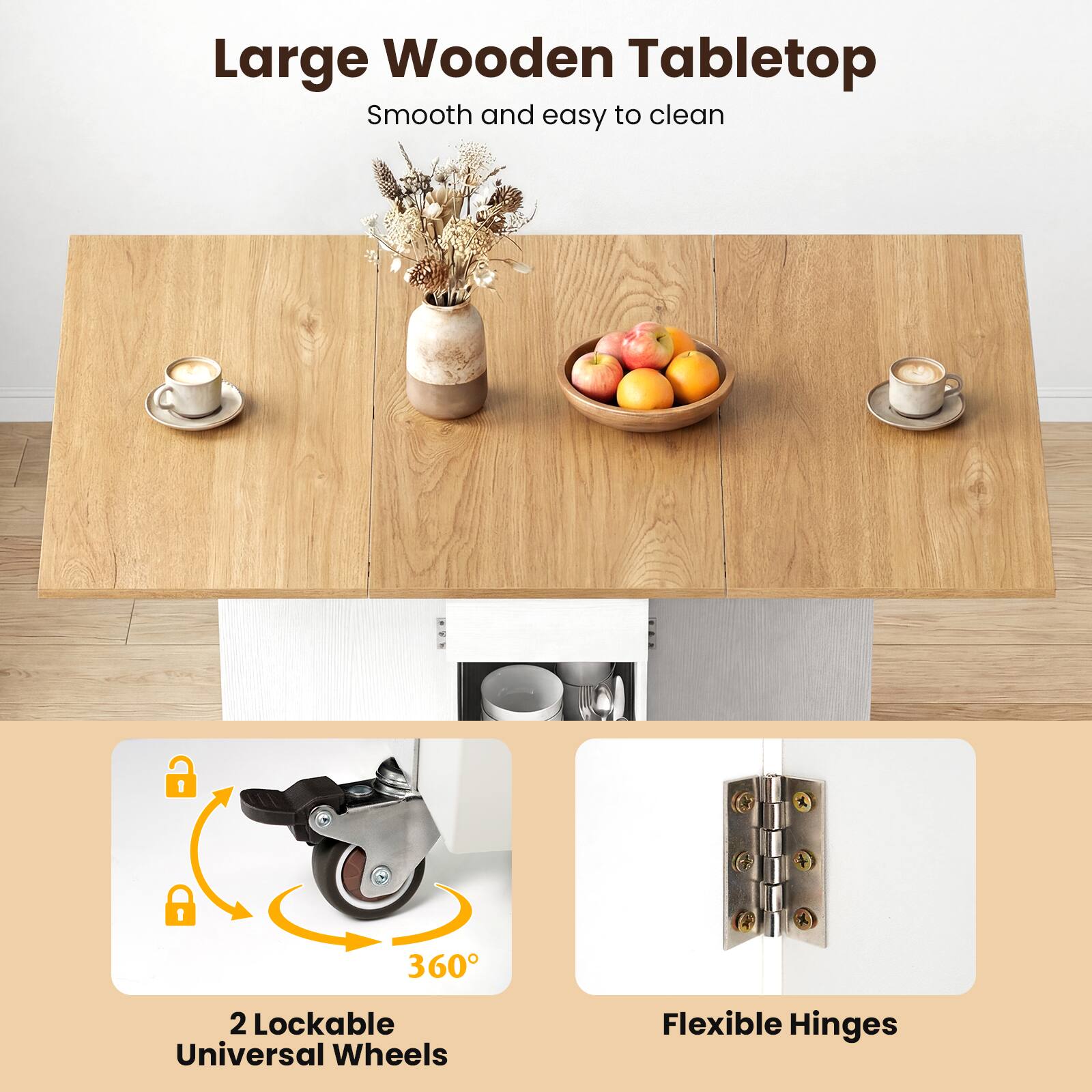 Large Wooden Tabletop  
Smooth and easy to clean  

2 Lockable Universal Wheels  
360°  

Flexible Hinges