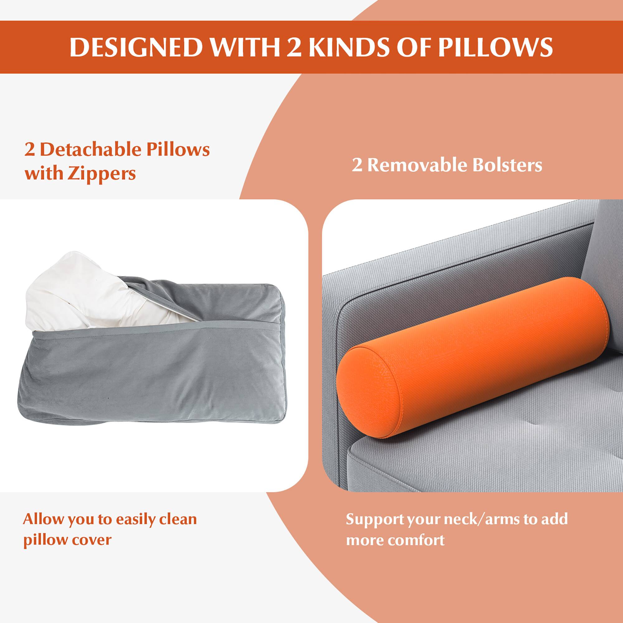DESIGNED WITH 2 KINDS OF PILLOWS

2 Detachable Pillows with Zippers  
Allow you to easily clean pillow cover

2 Removable Bolsters  
Support your neck/arms to add more comfort