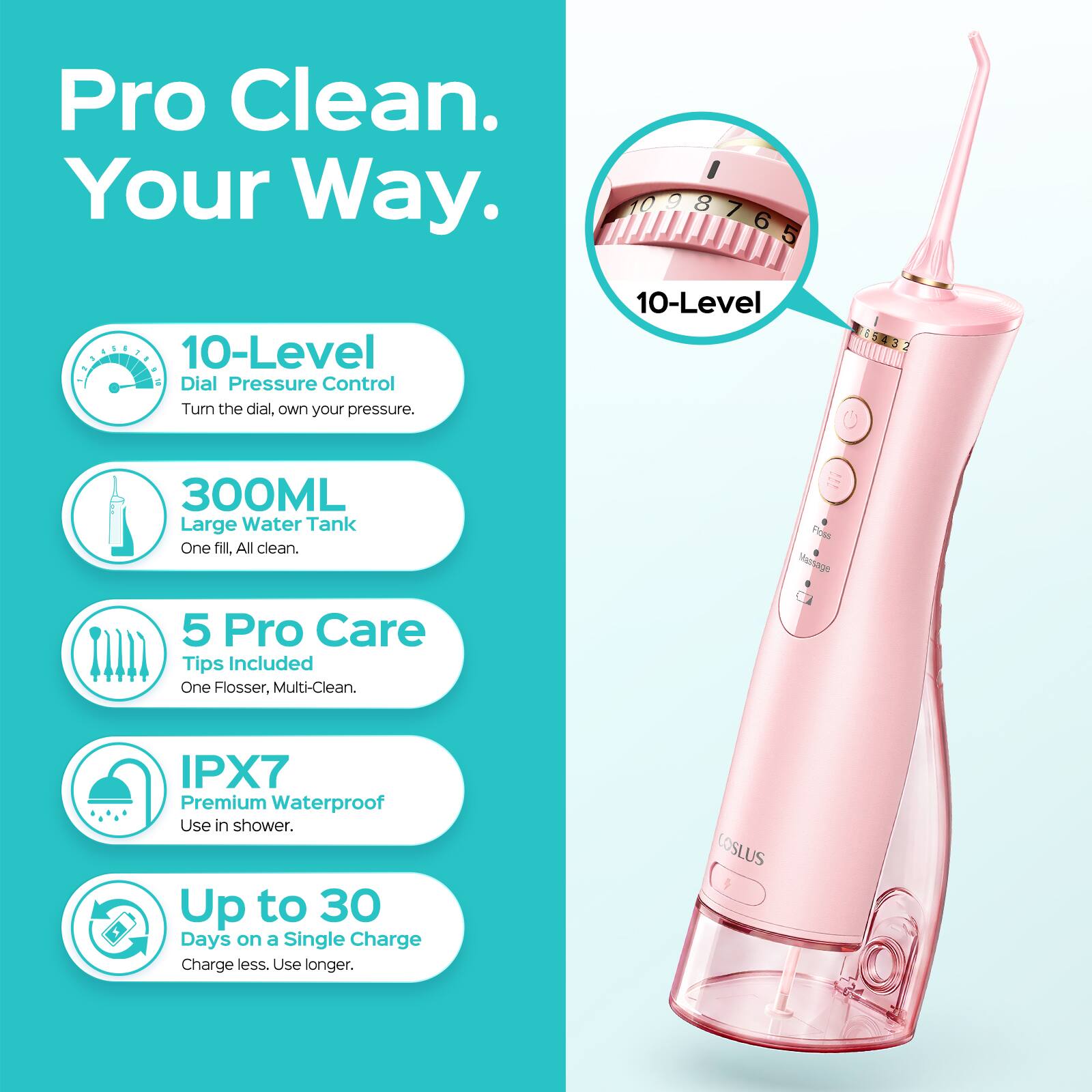 Pro Clean. Your Way.

10-Level Dial Pressure Control
Turn the dial, own your pressure.

300ML Large Water Tank
One fill, All clean.

5 Pro Care Tips Included
One Flosser, Multi-Clean.

IPX7 Premium Waterproof
Use in shower.

Up to 30 Days on a Single Charge
Charge less. Use longer.