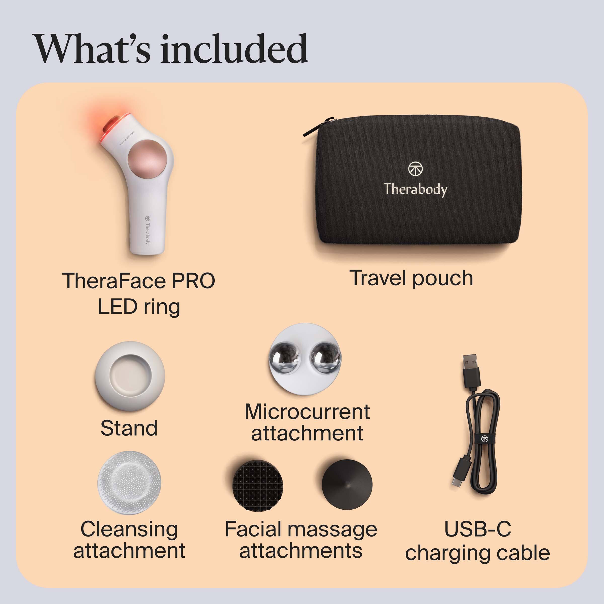 What's included

- TheraFace PRO LED ring
- Travel pouch
- Stand
- Microcurrent attachment
- Cleansing attachment
- Facial massage attachments
- USB-C charging cable