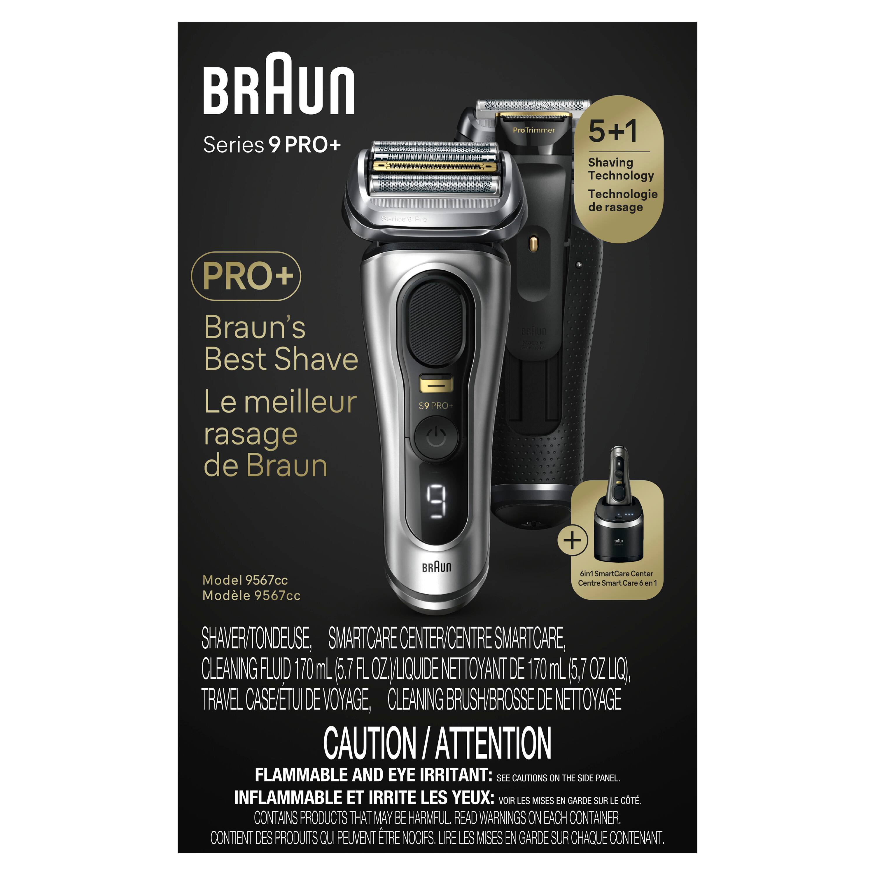 BRAUN Series 9 PRO+  
Peofrimmned 5+1 Shaving Technology  
Technologie de rasage PRO+  
Braun's Best Shave  
Le meilleur rasage de Braun  
PRO Model 9567cc  
Modèle 9567cc  

BAUn + Nint Smarticare Certer Centre  
Smart Care 4 an  
SHAVER/TONDEUSE,  
SMARTCARE CENTER/CENTRE SMARTCARE,  
CLEANING FLUID 170 mL (5.7 FL OZ) LIQUIDE NETTOYANT DE 170mL 5,7  
TRAVEL CASE/TU DE VOYAGE,  
CLEANING BRUSH/BROSSE DE NETTOYAGE  

CAUTION ATTENTION  
FLAMMABLE AND EYE IRRITANT: SEE CAUTIONS ON THE SIDE PANEL  
INFLAMMABLE ET IRRITE LES YEUX: VOIR LES MISES EN GARDE SUR LE CÔTÉ  
CONTAINS PRODUCTS THAT MAY BE HARMFUL READ WARNINGS ON EACH CONTAINER  
CONTIENT DES PRODUITS QUI PEUVENT ÊTRE NOCIFS. LIRE LES