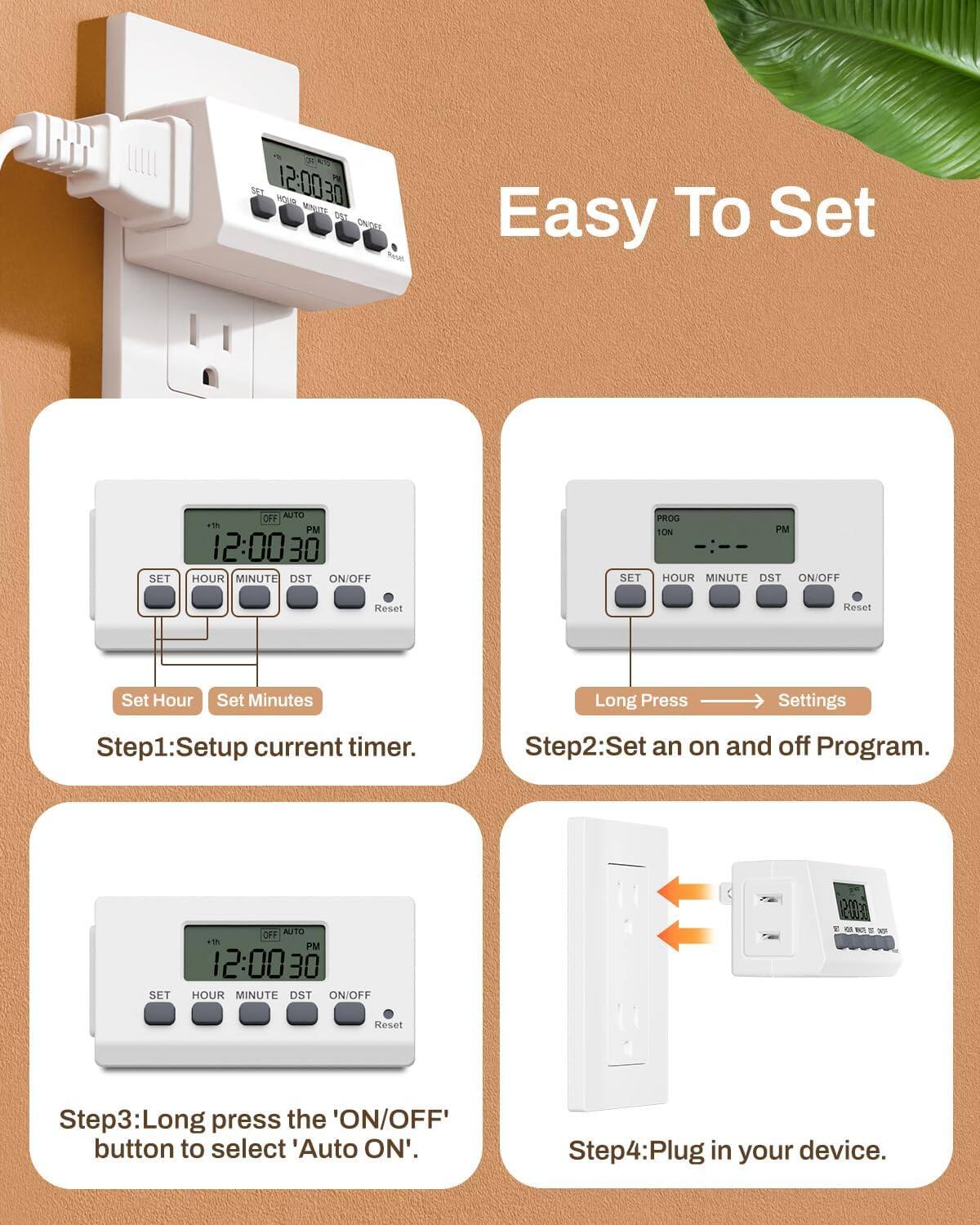 Easy To Set

Step1: Setup current timer.
- Set Hour
- Set Minutes

Step2: Set an on and off Program.
- Long Press → Settings

Step3: Long press the 'ON/OFF' button to select 'Auto ON'.

Step4: Plug in your device.