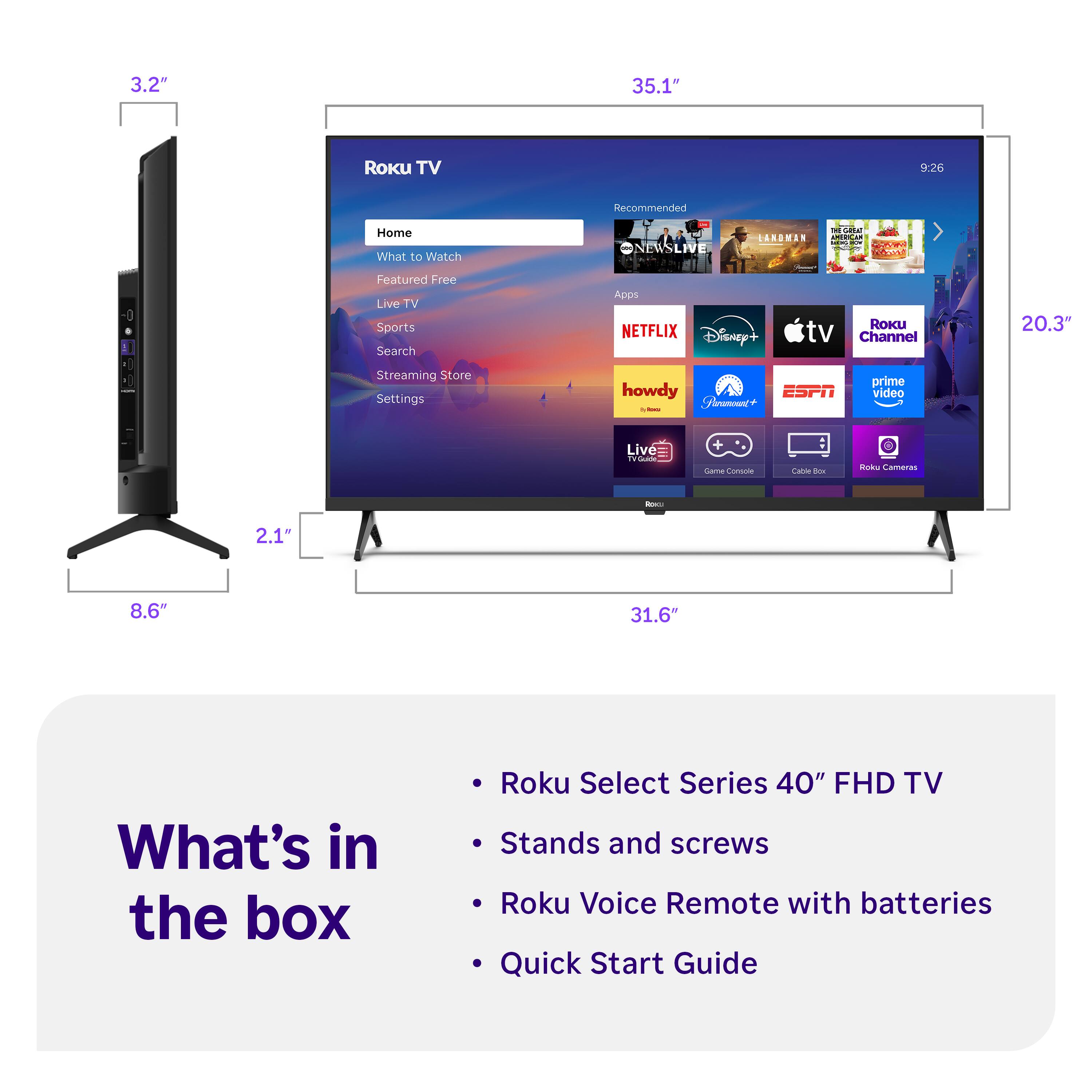 3.2" 35.1" Roku TV 9:26 Recommended Home What to Watch ONEWSLIVE SANDMAN . a .- Sedve COAS -0 Featured Free Live TV Sports Search Apps NETFLIX Disney+ RoKU tv Channel 20.3" Streaming Store Settings howdy ESPN Neamc+ : prime video Live - | + Sare Comsole -e -ow inas Cameres - 2.1" 8.6" 31.6" What's in the box Roku Select Series 40" FHD TV Stands and screws Roku Voice Remote with batteries Quick Start Guide