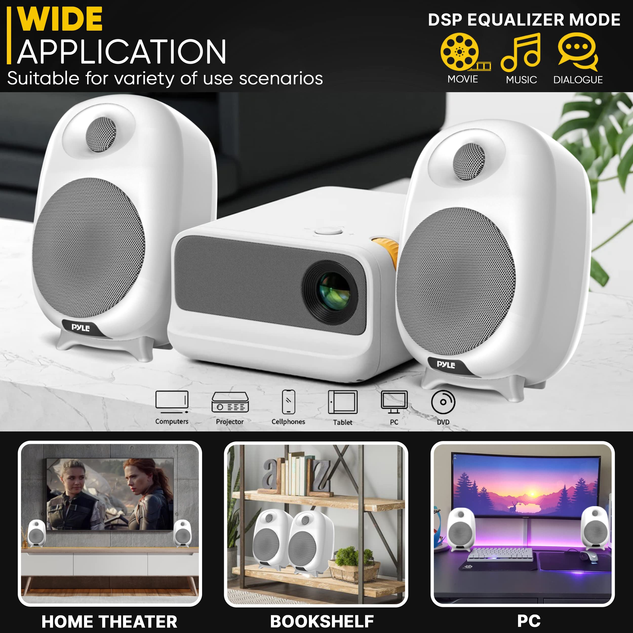 WIDE APPLICATION  
Suitable for variety of use scenarios  

DSP EQUALIZER MODE  
MOVIE MUSIC DIALOGUE  

PYLE  

Computers Projector Cellphones Tablet PC DVD HOME THEATER BOOKSHELF PC