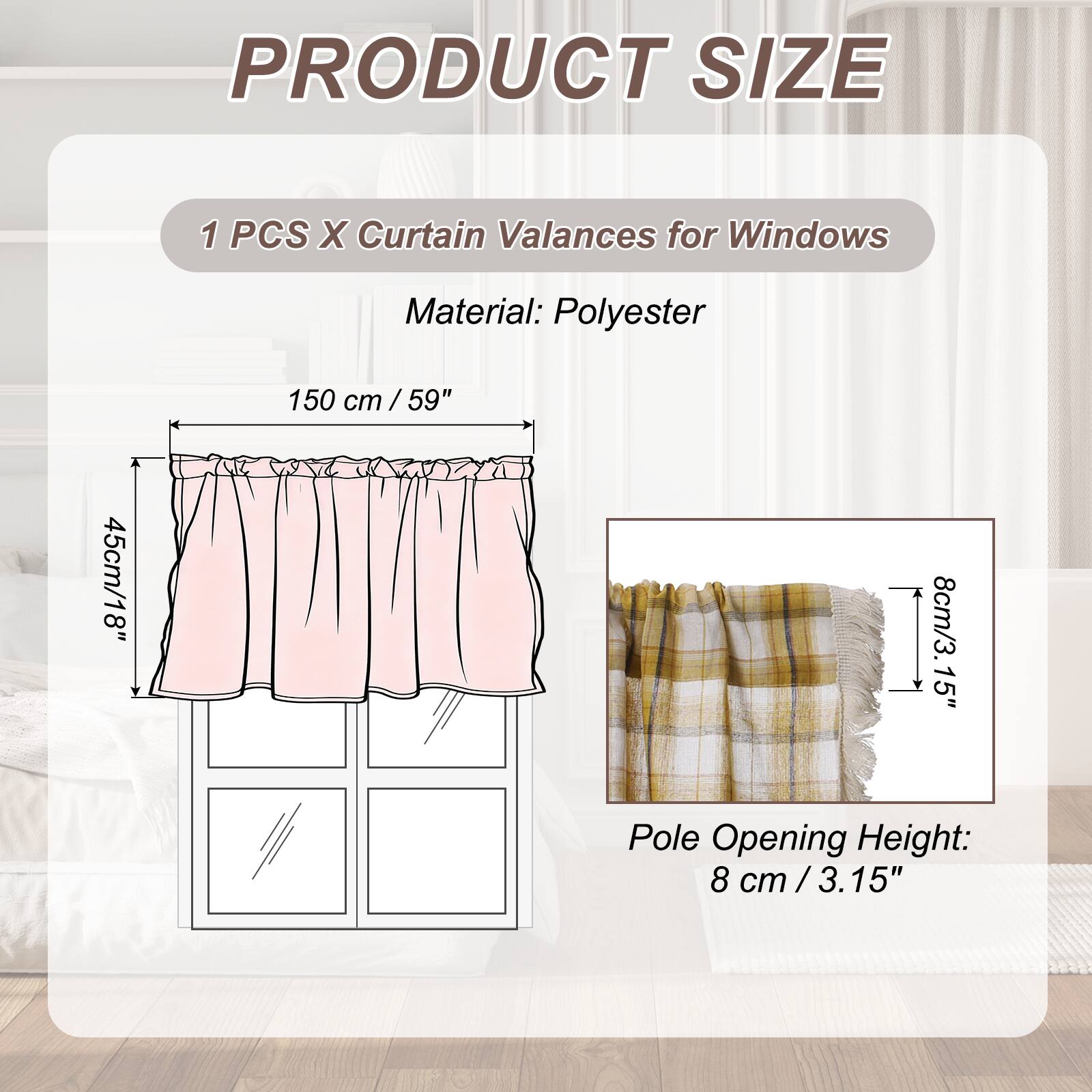 PRODUCT SIZE

1 PCS X Curtain Valances for Windows

Material: Polyester

150 cm / 59" / 45cm/18" / 8cm/3.15" Pole Opening Height: 8 cm / 3.15"