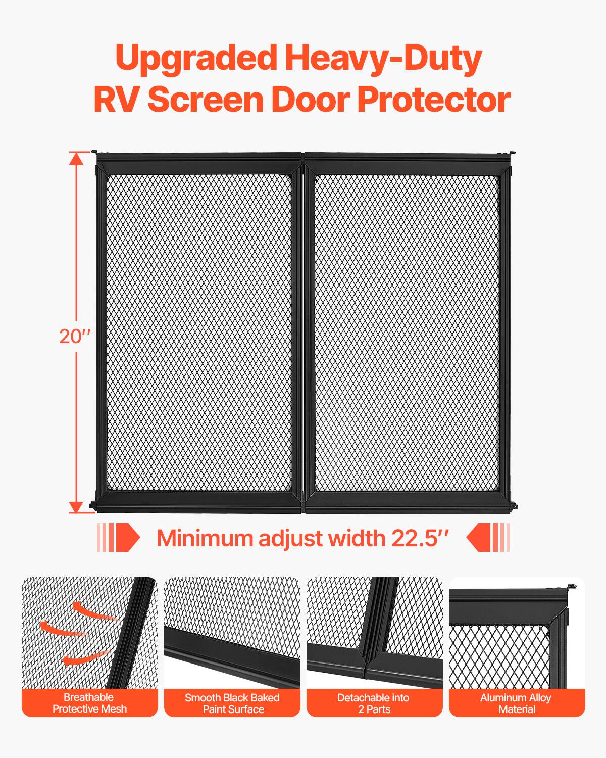 Upgraded Heavy-Duty RV Screen Door Protector  
20" Minimum adjust width 22.5"  
Breathable Protective Mesh  
Smooth Black Baked Paint Surface  
Detachable into 2 Parts  
Aluminum Alloy Material