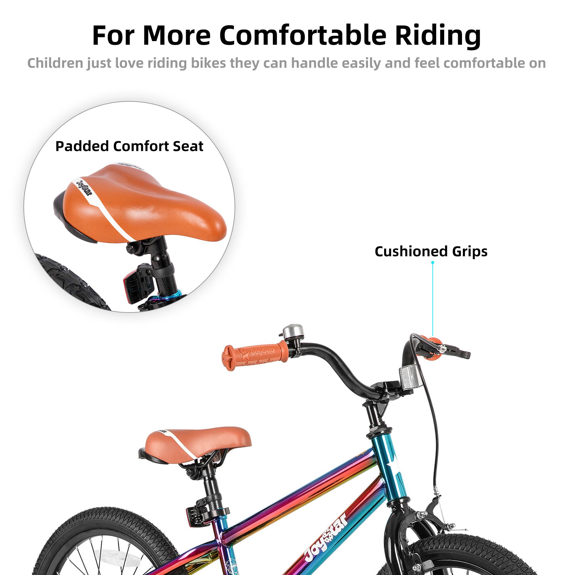 For More Comfortable Riding  
Children just love riding bikes they can handle easily and feel comfortable on  

Padded Comfort Seat  
Cushioned Grips