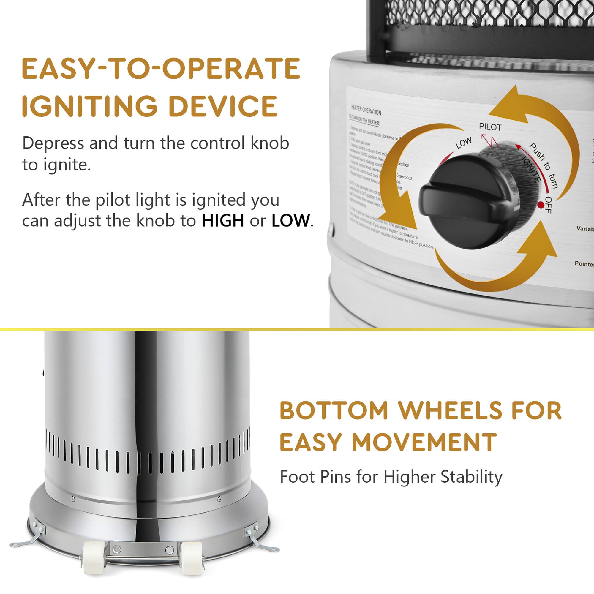 EASY-TO-OPERATE IGNITING DEVICE

Depress and turn the control knob to ignite.

After the pilot light is ignited you can adjust the knob to HIGH or LOW.

BOTTOM WHEELS FOR EASY MOVEMENT

Foot Pins for Higher Stability