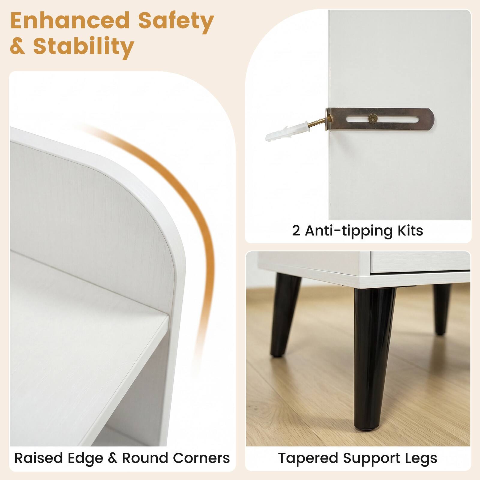 Enhanced Safety & Stability

2 Anti-tipping Kits

Raised Edge & Round Corners

Tapered Support Legs