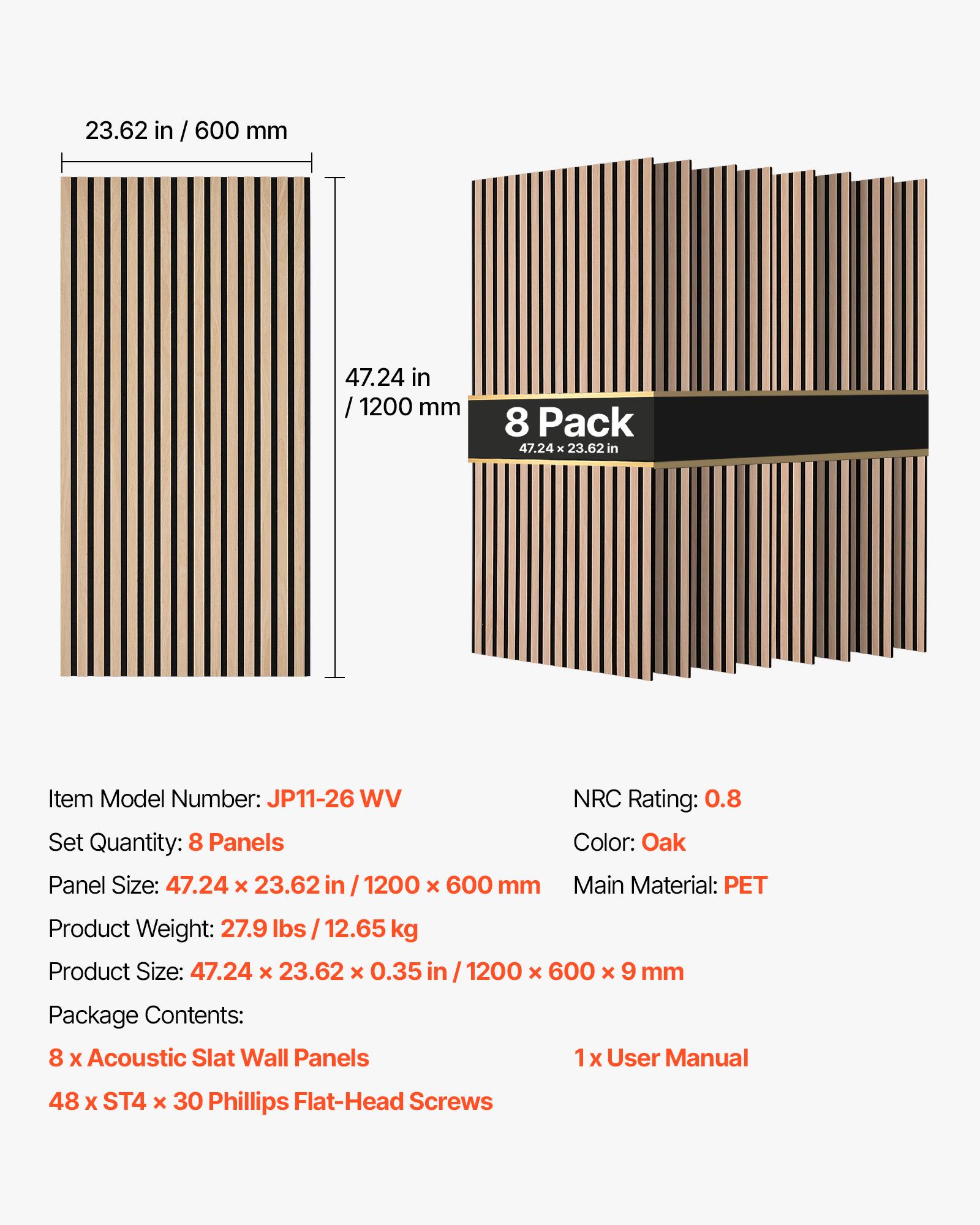 23.62 in / 600 mm  
47.24 in / 1200 mm  
8 Pack 47.24 x 23.62 in  
Item Model Number: JP11-26 WV  
Set Quantity: 8 Panels  
Panel Size: 47.24 X 23.62 in / 1200 X 600 mm  
NRC Rating: 0.8  
Color: Oak  
Main Material: PET  
Product Weight: 27.9 lbs / 12.65 kg  
Product Size: 47.24 X 23.62 X 0.35 in / 1200 X 600 x 9 mm  
Package Contents:  
8 X Acoustic Slat Wall Panels  
1 X User Manual  
48 X ST4 X 30 Phillips Flat-Head Screws