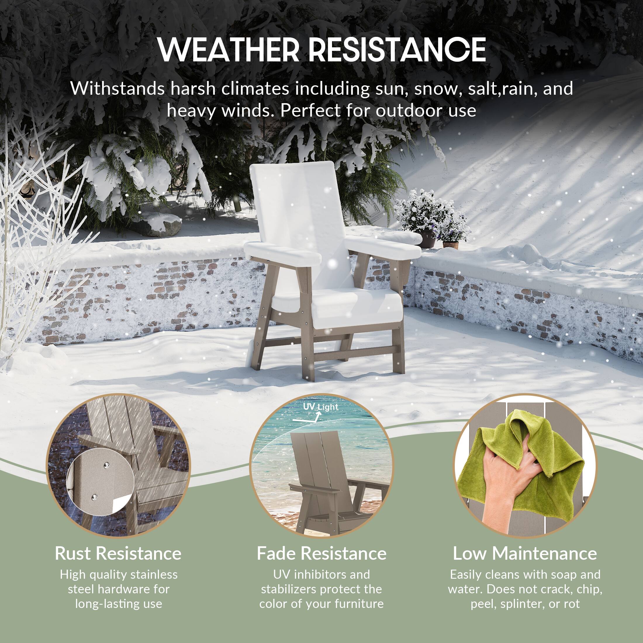 WEATHER RESISTANCE  
Withstands harsh climates including sun, snow, salt, rain, and heavy winds. Perfect for outdoor use.

- Rust Resistance  
  High quality stainless steel hardware for long-lasting use

- Fade Resistance  
  UV inhibitors and stabilizers protect the color of your furniture

- Low Maintenance  
  Easily cleans with soap and water. Does not crack, chip, peel, splinter, or rot