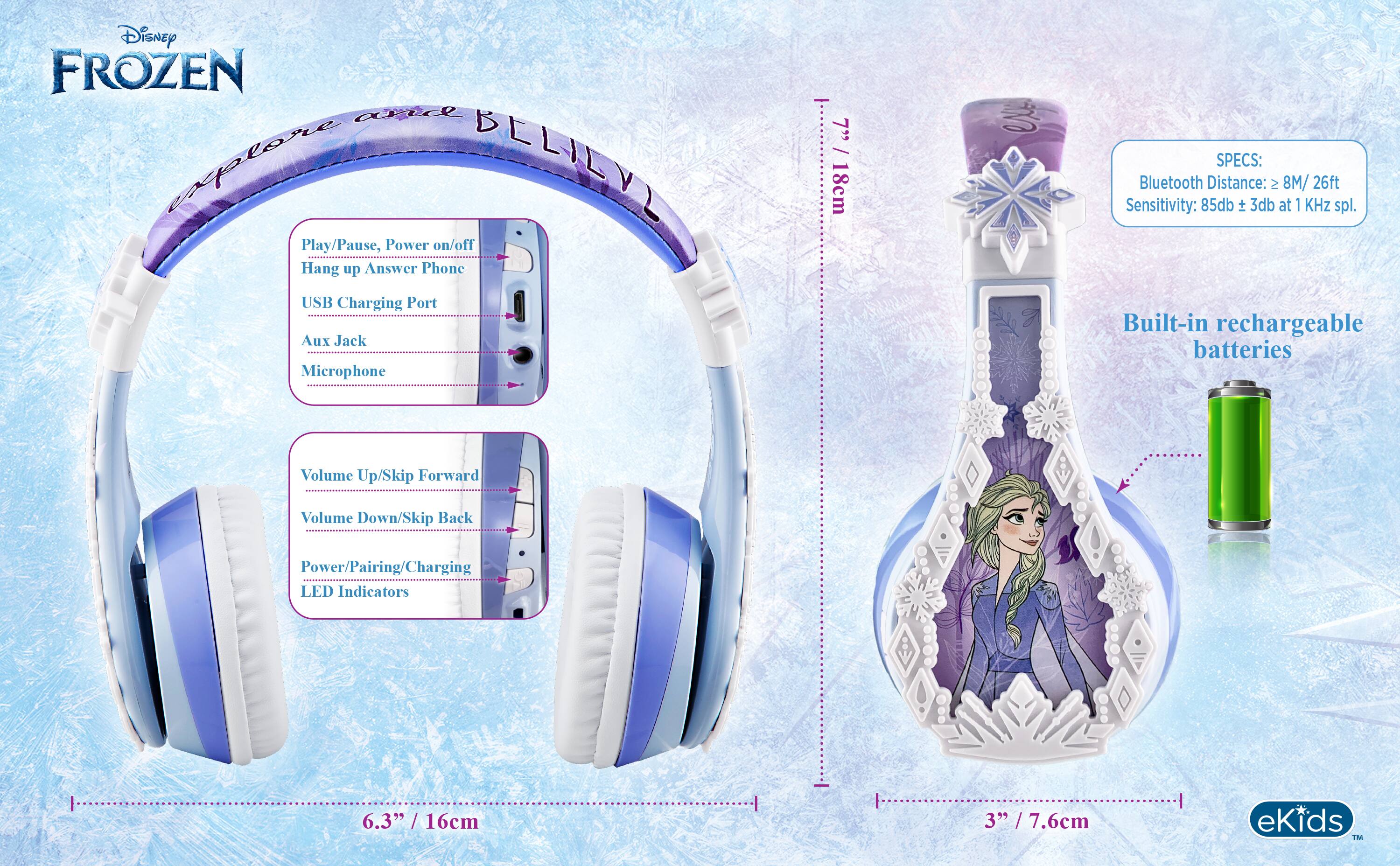 Disney FROZEN and explore BELILYL

Play/Pause, Power on/off
Hang up Answer Phone
USB Charging Port
Aux Jack
Microphone

Volume Up/Skip Forward
Volume Down/Skip Back
Power/Pairing/Charging LED Indicators

SPECS:
Bluetooth Distance: ≥ 8M / 26ft
Sensitivity: 85db ± 3db at 1 KHz spl.
Built-in rechargeable batteries

6.3" / 16cm
3" / 7.6cm

eKids