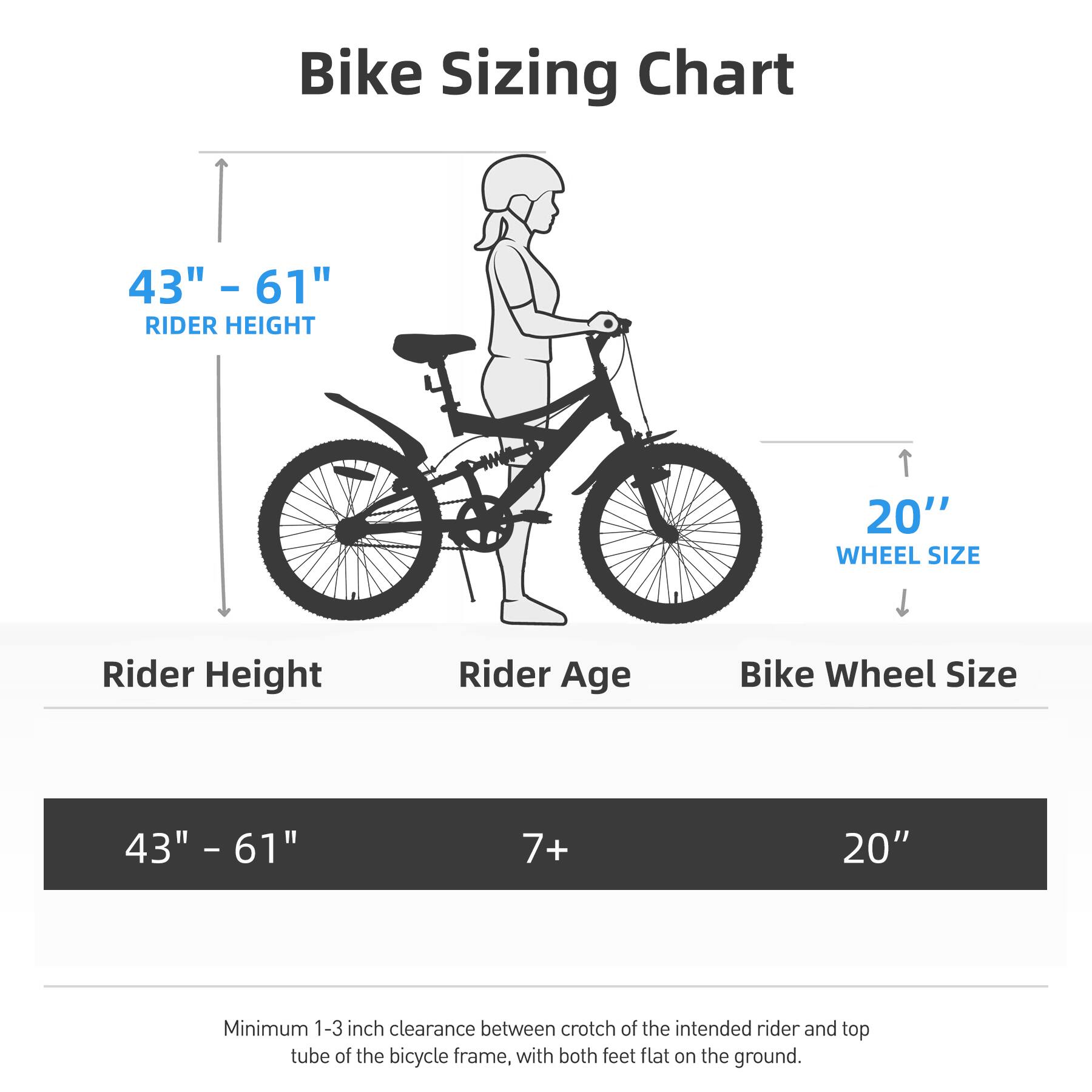 Bike Sizing Chart

43" - 61" RIDER HEIGHT

20" WHEEL SIZE

Rider Height | Rider Age | Bike Wheel Size

43" - 61" | 7+ | 20"

Minimum 1-3 inch clearance between crotch of the intended rider and top tube of the bicycle frame, with both feet flat on the ground.