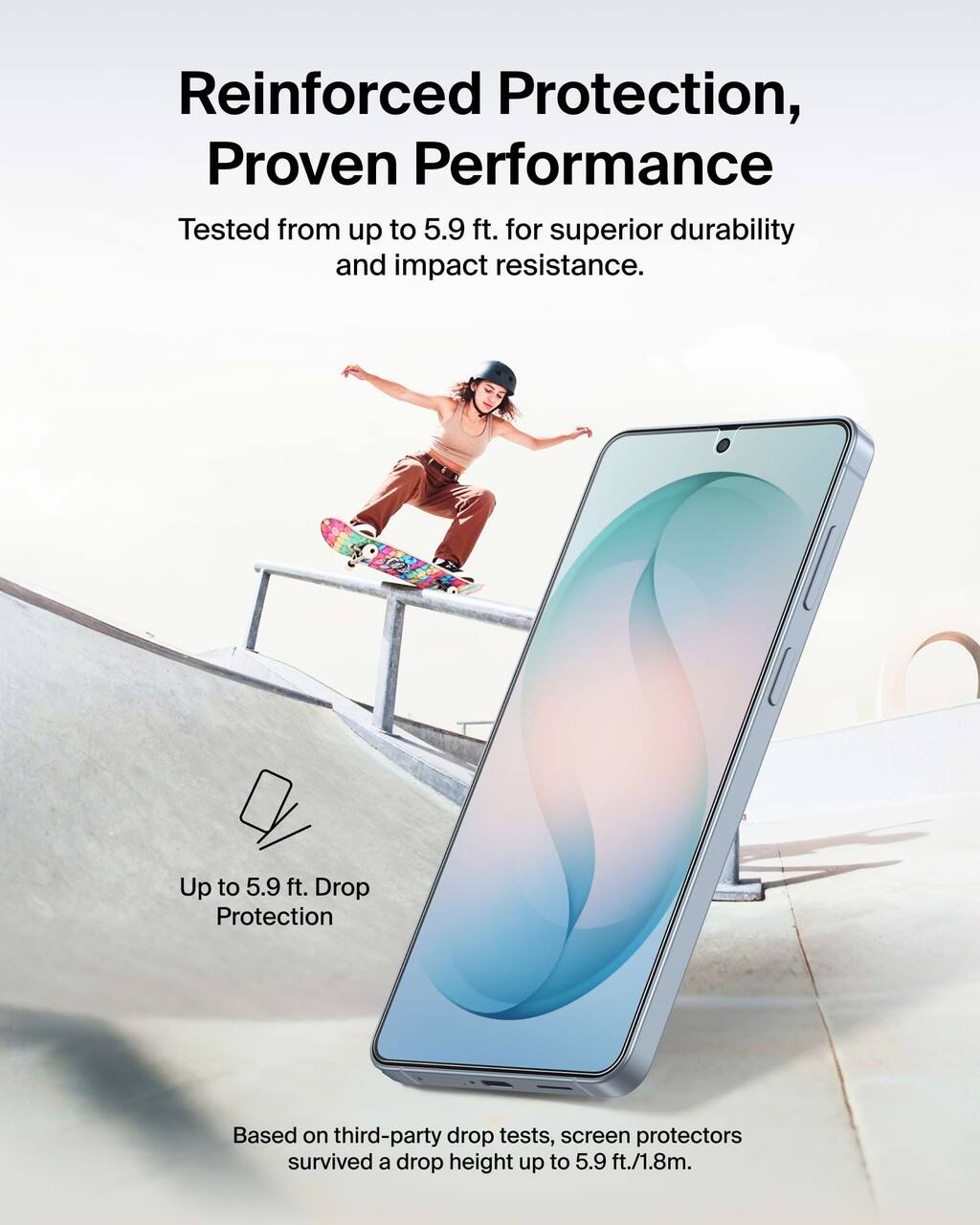 Reinforced Protection, Proven Performance

Tested from up to 5.9 ft. for superior durability and impact resistance.

Up to 5.9 ft. Drop Protection

Based on third-party drop tests, screen protectors survived a drop height up to 5.9 ft./1.8m.