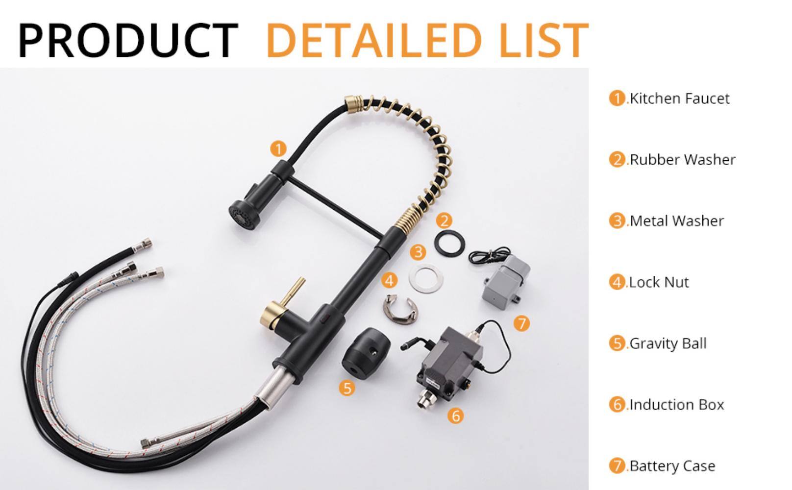 PRODUCT DETAILED LIST

1. Kitchen Faucet
2. Rubber Washer
3. Metal Washer
4. Lock Nut
5. Gravity Ball
6. Induction Box
7. Battery Case