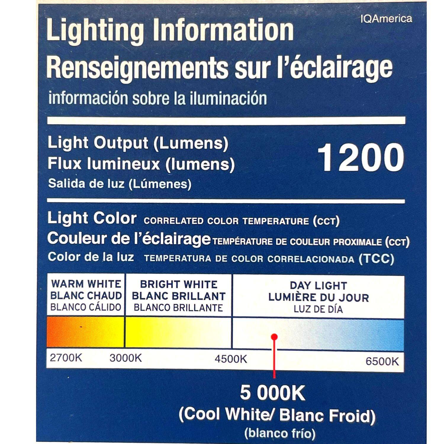 **Lighting Information**  
**Renseignements sur l'éclairage**  
**información sobre la iluminación**

**Light Output (Lumens)**  
**Flux lumineux (lumens)**  
**Salida de luz (Lúmenes)**  
1200

**Light Color**  
**Couleur de l'éclairage**  
**Color de la luz**  
**CORRELATED COLOR TEMPERATURE (CCT)**  
**TEMPÉRATURE DE COULEUR PROXIMALE (CCT)**  
**TEMPERATURA DE COLOR CORRELACIONADA (TCC)**

- **WARM WHITE**  
  **BLANC CHAUD**  
  **BLANCO CÁLIDO**  
  2700K

- **BRIGHT WHITE**  
  **BLANC BRILLANT**  
  **BLANCO BRILLANTE**  
  3000K

- **DAY LIGHT**  
  **LUMIÈRE DU JOUR**  
  **LUZ DE DÍA**  
  5000K  
  (Cool White/ Blanc Froid)  
  (blanco frío)

- **6500K**