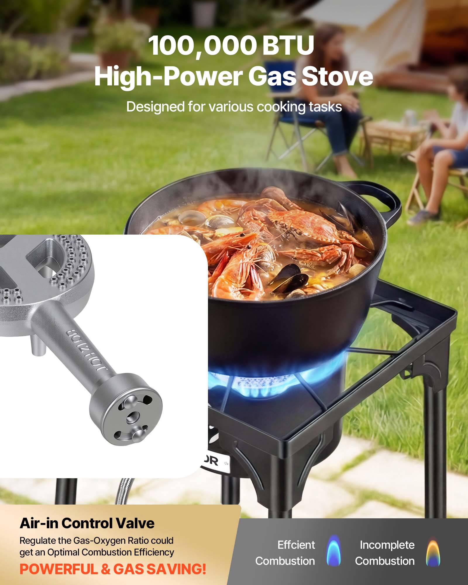 100,000 BTU High-Power Gas Stove  
Designed for various cooking tasks

Air-in Control Valve  
Regulate the Gas-Oxygen Ratio to get an Optimal Combustion Efficiency  
POWERFUL & GAS SAVING!

Efficient Combustion  
Incomplete Combustion
