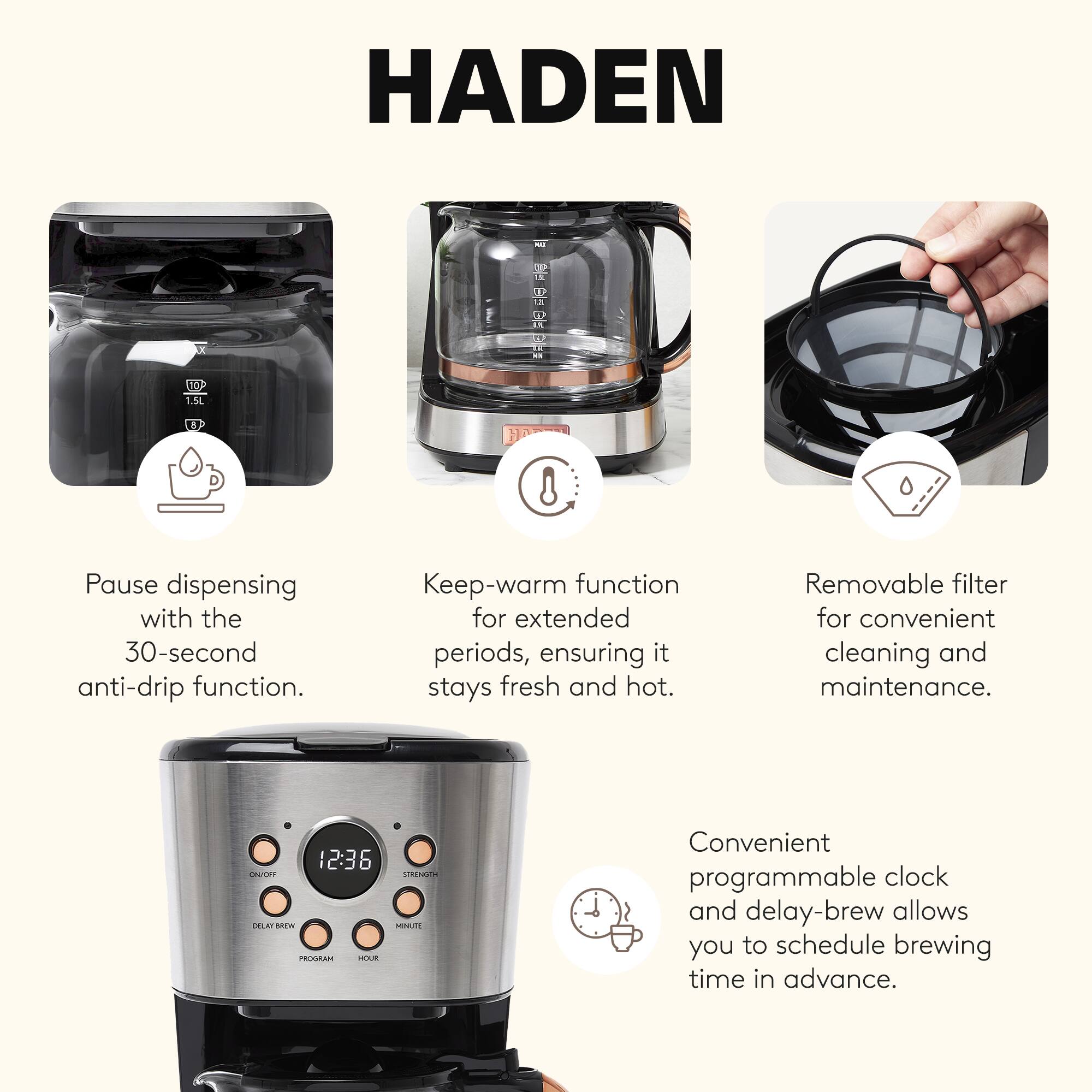 HADEN

1.5L EF - O LA : DRD 8

- Pause dispensing with the 30-second anti-drip function.
- Keep-warm function for extended periods, ensuring it stays fresh and hot.
- Removable filter for convenient cleaning and maintenance.
- Convenient programmable clock and delay-brew allows you to schedule brewing time in advance.