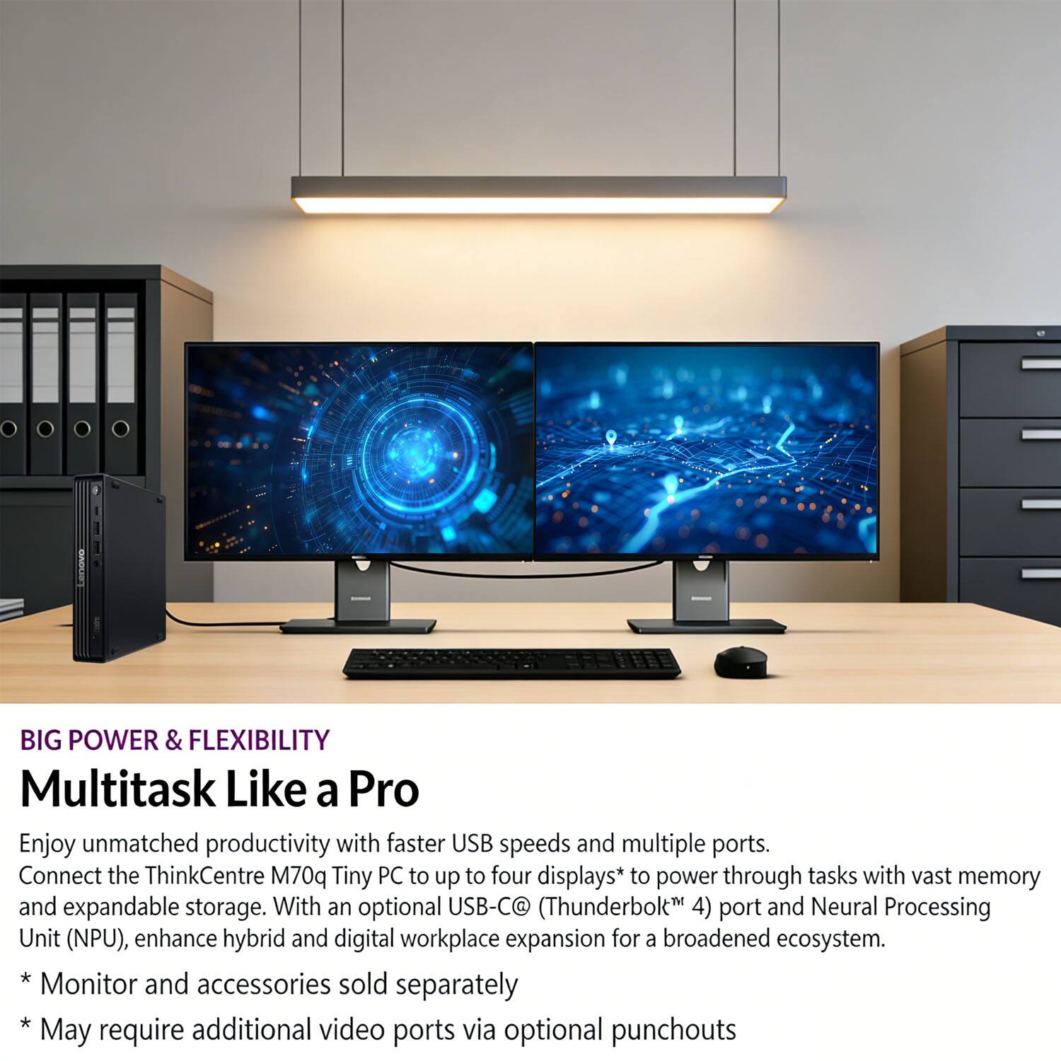 BIG POWER & FLEXIBILITY  
Multitask Like a Pro  

Enjoy unmatched productivity with faster USB speeds and multiple ports. Connect the ThinkCentre M70q Tiny PC to up to four displays* to power through tasks with vast memory and expandable storage. With an optional USB-C® (Thunderbolt™ 4) port and Neural Processing Unit (NPU), enhance hybrid and digital workplace expansion for a broadened ecosystem.  

* Monitor and accessories sold separately  
* May require additional video ports via optional punchouts