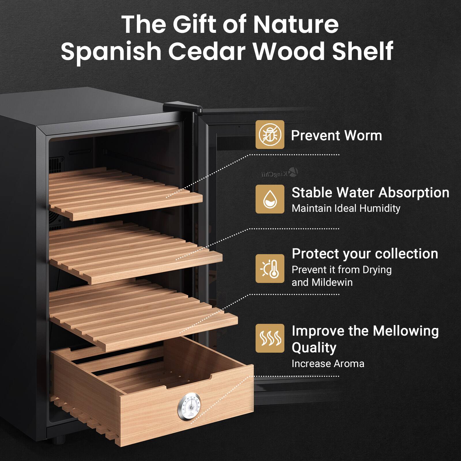 The Gift of Nature Spanish Cedar Wood Shelf

- Prevent Worm
- Stable Water Absorption
  - Maintain Ideal Humidity
- Protect your collection
  - Prevent it from Drying and Mildew
- Improve the Mellowing Quality
  - Increase Aroma