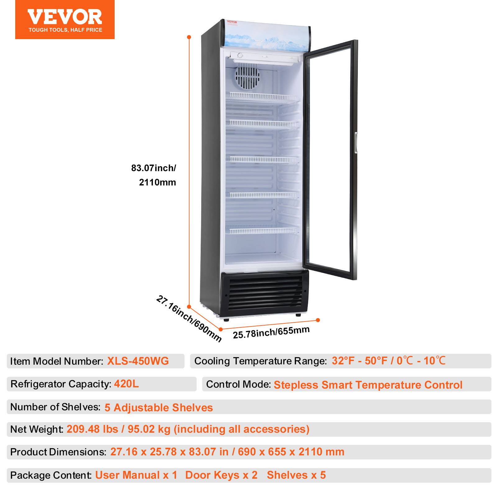 VEVOR TOUGH TOOLS HALF PRICE

83.07inch/ 2110mm
27.16inch/690mm
25.78inch/655mm

Item Model Number: XLS-450WG
Cooling Temperature Range: 32F - 50F /0C - 10C
Refrigerator Capacity: 420L
Control Mode: Stepless Smart Temperature Control
Number of Shelves: 5 Adjustable Shelves
Net Weight 209.48 lbs / 95.02 kg (including all accessories)
Product Dimensions: 27.16 x 25.78 x 83.07 in / 690 x 655 x 2110 mm
Package Content: User Manual x 1 Door Keys x 2 Shelves x 5