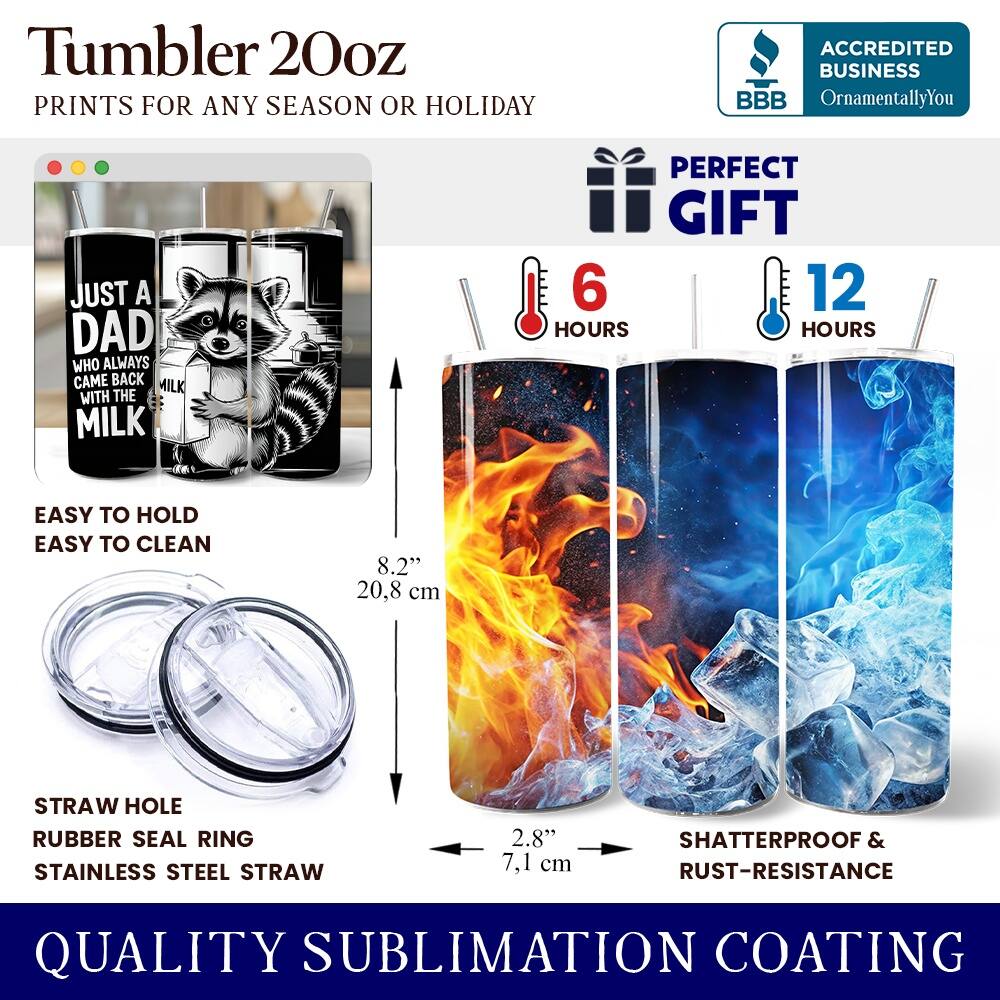 Tumbler 20oz  
PRINTS FOR ANY SEASON OR HOLIDAY  

ACCREDITED BUSINESS  
BBB  
OrnamentallyYou  

JUST A DAD WHO ALWAYS CAME BACK WITH THE MILK  

PERFECT GIFT  
6 HOURS  
12 HOURS  

EASY TO HOLD  
EASY TO CLEAN  

8.2" 20.8 cm  

STRAW HOLE  
RUBBER SEAL RING  
STAINLESS STEEL STRAW  

2.8" 7.1 cm  

SHATTERPROOF & RUST-RESISTANCE  

QUALITY SUBLIMATION COATING