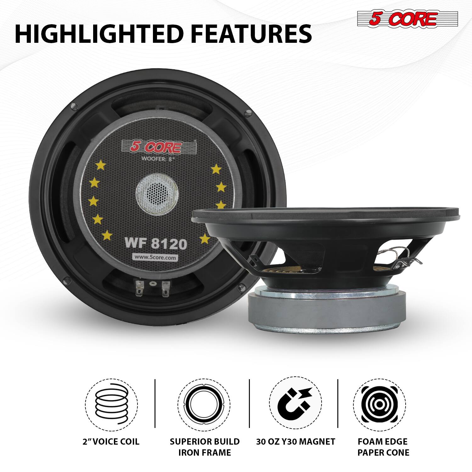 HIGHLIGHTED FEATURES

5 CORE WOOFER  
WF 8120  
www.5core.com

- 2" VOICE COIL
- SUPERIOR BUILD IRON FRAME
- 30 OZ Y30 MAGNET
- FOAM EDGE PAPER CONE