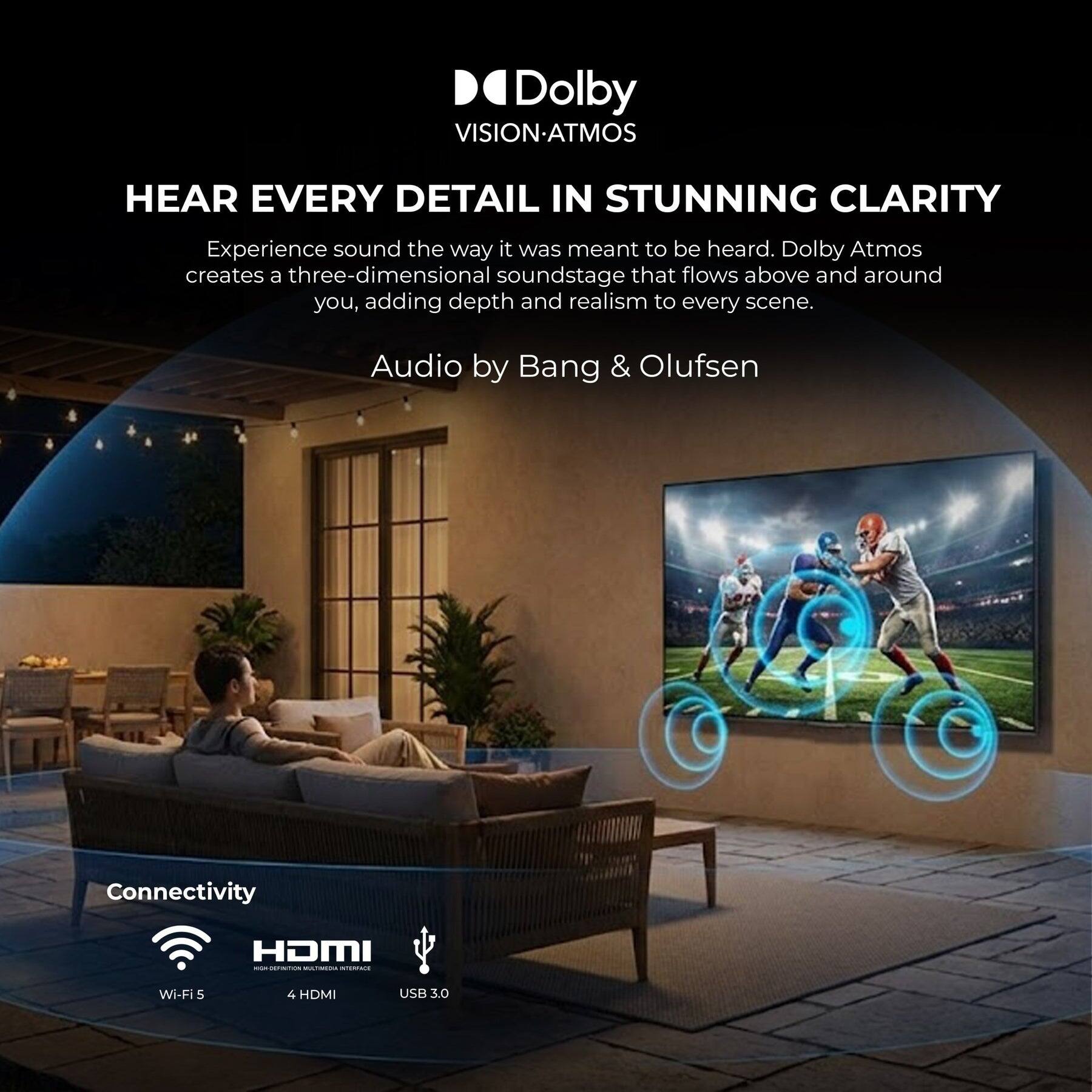Dolby VISION-ATMOS  
HEAR EVERY DETAIL IN STUNNING CLARITY  
Experience sound the way it was meant to be heard. Dolby Atmos creates a three-dimensional soundstage that flows above and around you, adding depth and realism to every scene.  
Audio by Bang & Olufsen  

Connectivity  
Wi-Fi 5  
4 HDMI  
USB 3.0