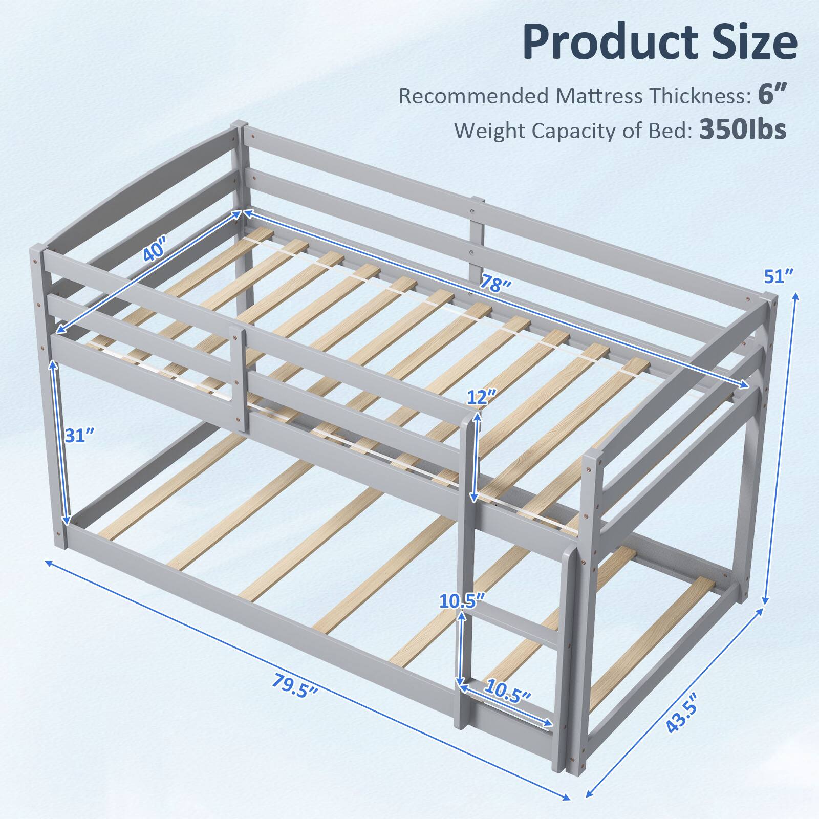 Product Size  
Recommended Mattress Thickness: 6"  
Weight Capacity of Bed: 350lbs  

40"  
78"  
51"  
12"  
31"  
10.5"  
79.5"  
10.5"  
43.5"