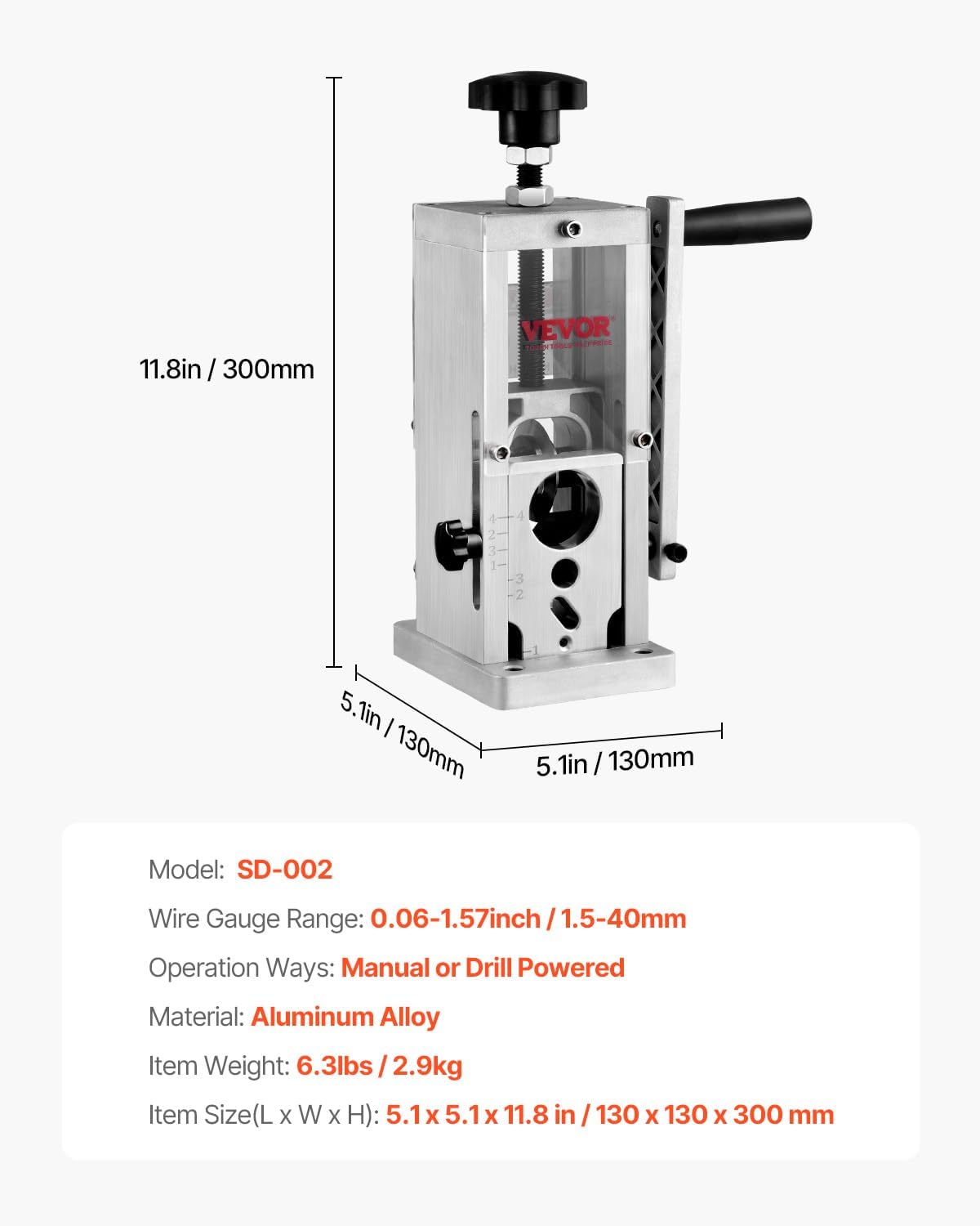 11.8in / 300mm VEVOR Tonr 2 3 2 5. 5.1in / 130mm 5.1in / 130mm Model: SD-002 Wire Gauge Range: 0.06-1.57inch / 1.5-40mm Operation Ways: Manual or Drill Powered Material: Aluminum Alloy Item Weight: 6.3lbs / 2.9kg Item Size(L X W X H): 5.1 X 5.1 X 11.8 in / 130 X 130 X 300 mm