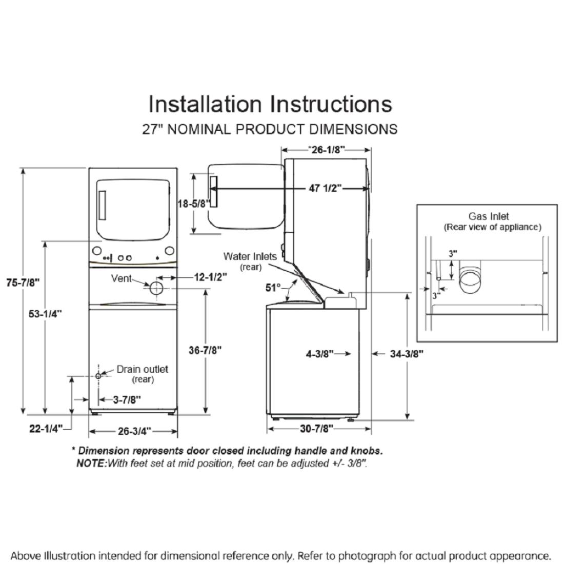Installation Instructions  
27" NOMINAL PRODUCT DIMENSIONS  
- 26-1/8"  
- 18-5/8"  
- 47 1/2" Gas Inlet (Rear view of appliance)  
- 75-7/8" Vent  
- Water Inlets (rear)  
- 12-1/2"  
- 51 1/2"  
- 3"  
- 53-1/4" Drain outlet (rear)  
- 36-7/8"  
- 4-3/8"  
- 34-3/8"  
- 3-7/8"  
- 22-1/4"  
- 26-3/4"  
- 30-7/8"  

*Dimension represents door closed including handle and knobs.  
NOTE: With feet set at mid position, feet can be adjusted +/- 3/8".  

Above Illustration intended for dimensional reference only. Refer to photograph for actual product appearance.