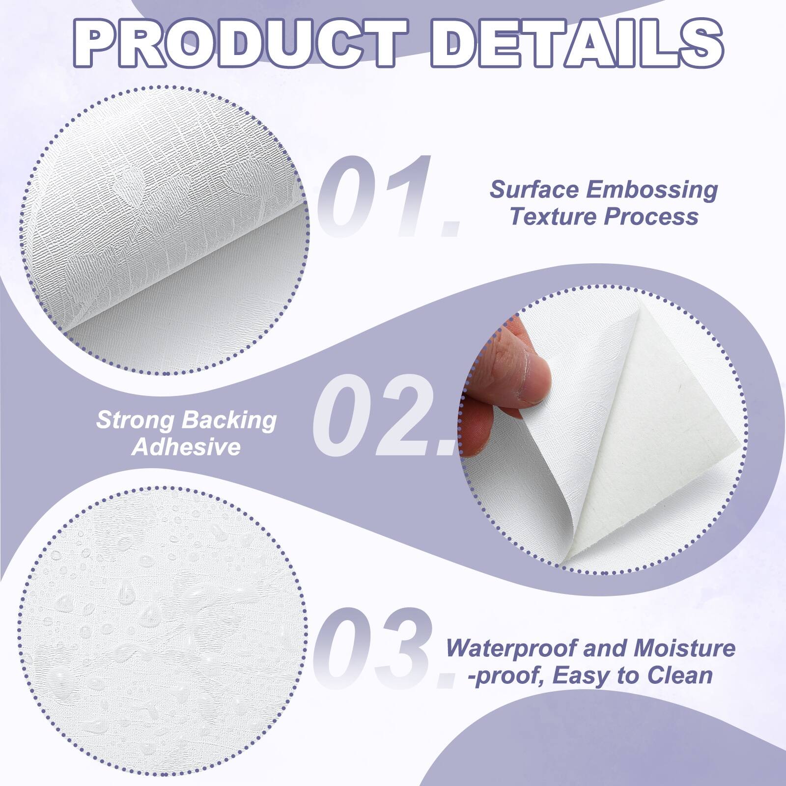 PRODUCT DETAILS

01. Surface Embossing Texture Process
02. Strong Adhesive Backing
03. Waterproof and Moisture-proof, Easy to Clean