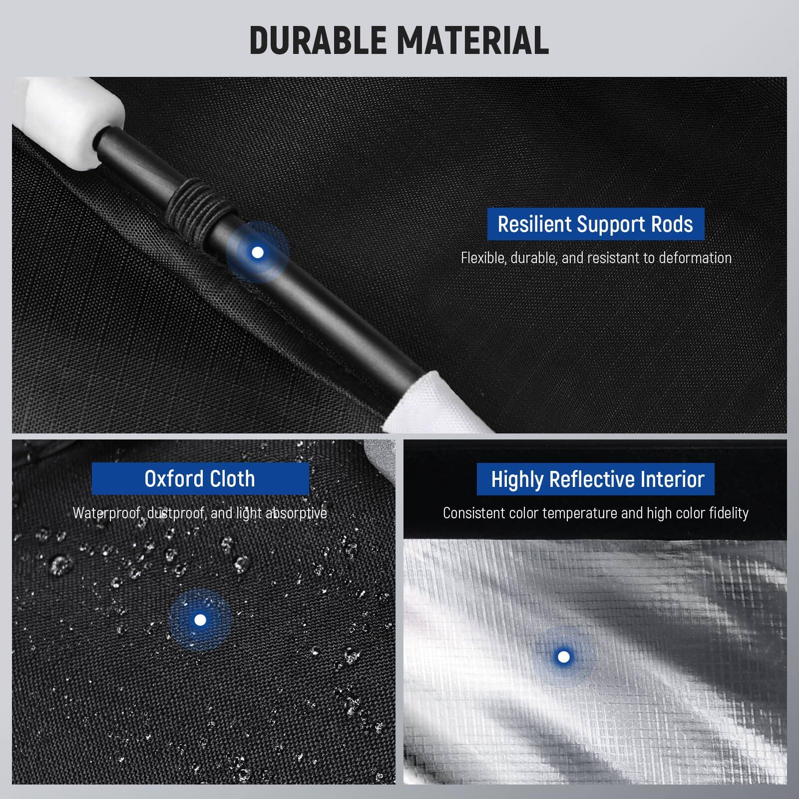 DURABLE MATERIAL

- Resilient Support Rods
  - Flexible, durable, and resistant to deformation

- Oxford Cloth
  - Waterproof, dustproof, and light absorptive

- Highly Reflective Interior
  - Consistent color temperature and high color fidelity