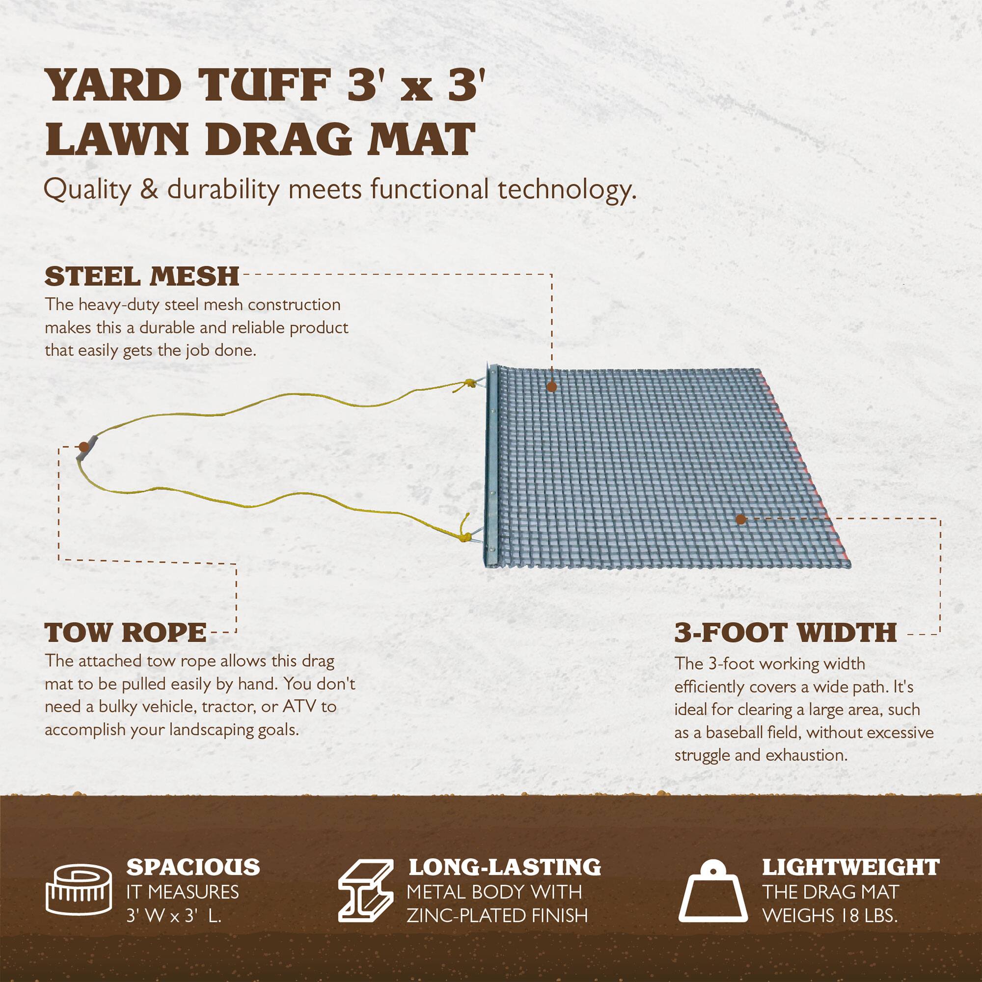 YARD TUFF 3' X 3' LAWN DRAG MAT  
Quality & durability meets functional technology.  

STEEL MESH  
The heavy-duty steel mesh construction makes this a durable and reliable product that easily gets the job done.  

TOW ROPE  
The attached tow rope allows this drag mat to be pulled easily by hand. You don't need a bulky vehicle, tractor, or ATV to accomplish your landscaping goals.  

3-FOOT WIDTH  
The 3-foot working width efficiently covers a wide path. It's ideal for clearing a large area, such as a baseball field, without excessive struggle and exhaustion.  

SPACIOUS  
IT MEASURES 3' W x 3' L.  

LONG-LASTING METAL BODY WITH ZINC-PLATED FINISH  

LIGHTWEIGHT  
THE DRAG MAT WEIGHS 18 LBS.