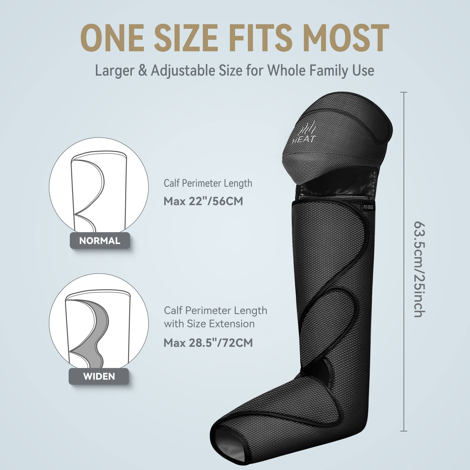 ONE SIZE FITS MOST  
Larger & Adjustable Size for Whole Family Use  

NORMAL  
Calf Perimeter Length Max 22"/56CM  

WIDEN  
Calf Perimeter Length with Size Extension Max 28.5"/72CM  

63.5cm/25inch