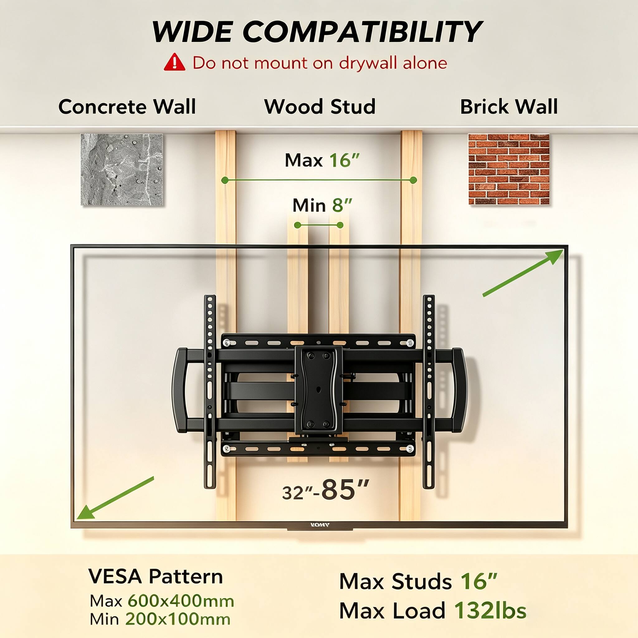 WIDE COMPATIBILITY  
Do not mount on drywall alone

Concrete Wall  
Wood Stud  
Brick Wall

Max 16"  
Min 8"  
32"-85"

VESA Pattern  
Max 600x400mm  
Min 200x100mm

Max Studs 16"  
Max Load 132lbs
