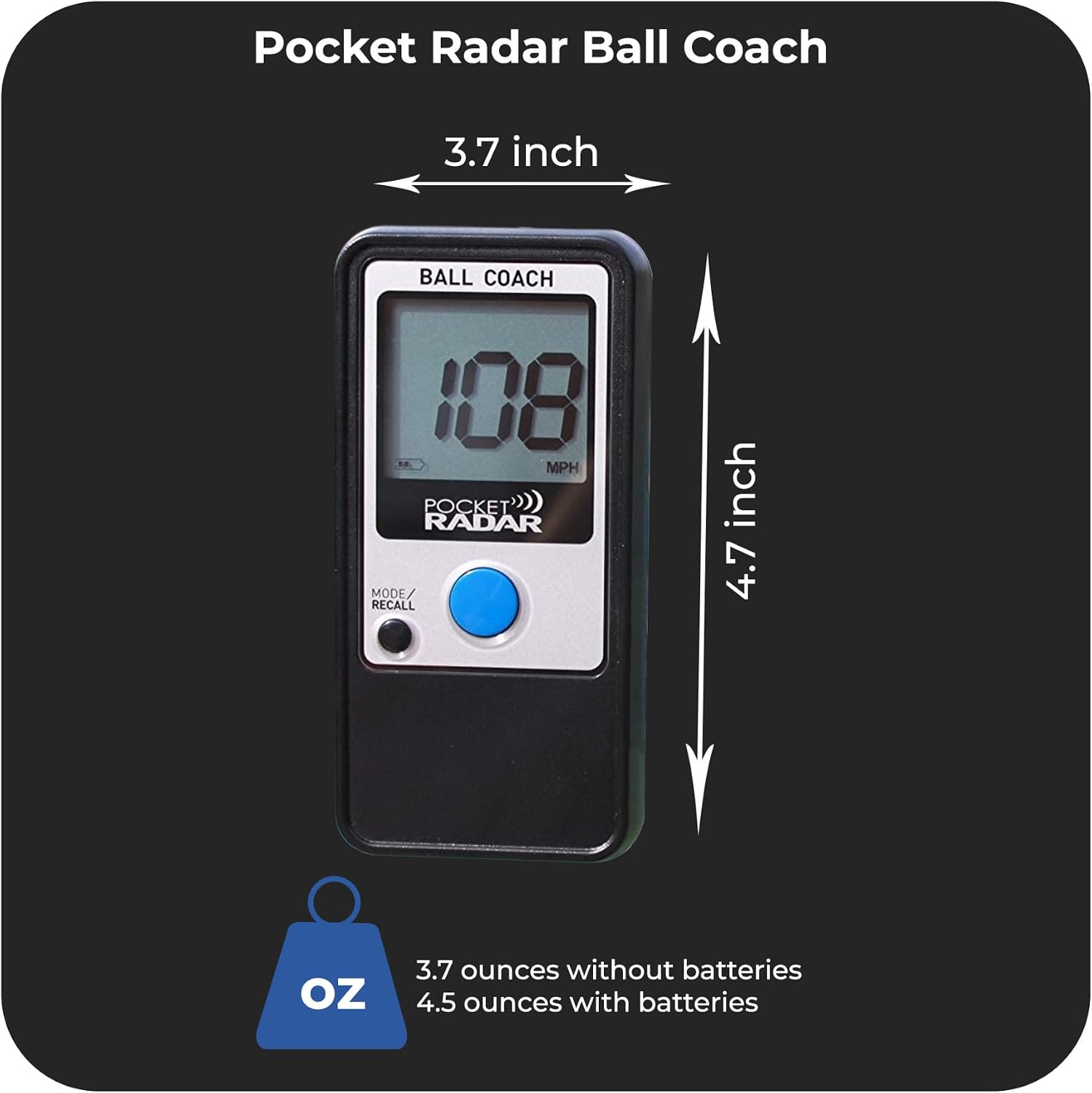 Pocket Radar Ball Coach  
3.7 inch  
BALL COACH  
108 MPH  
POCKET RADAR  
MODE/RECALL  
3.7 ounces without batteries  
4.5 ounces with batteries