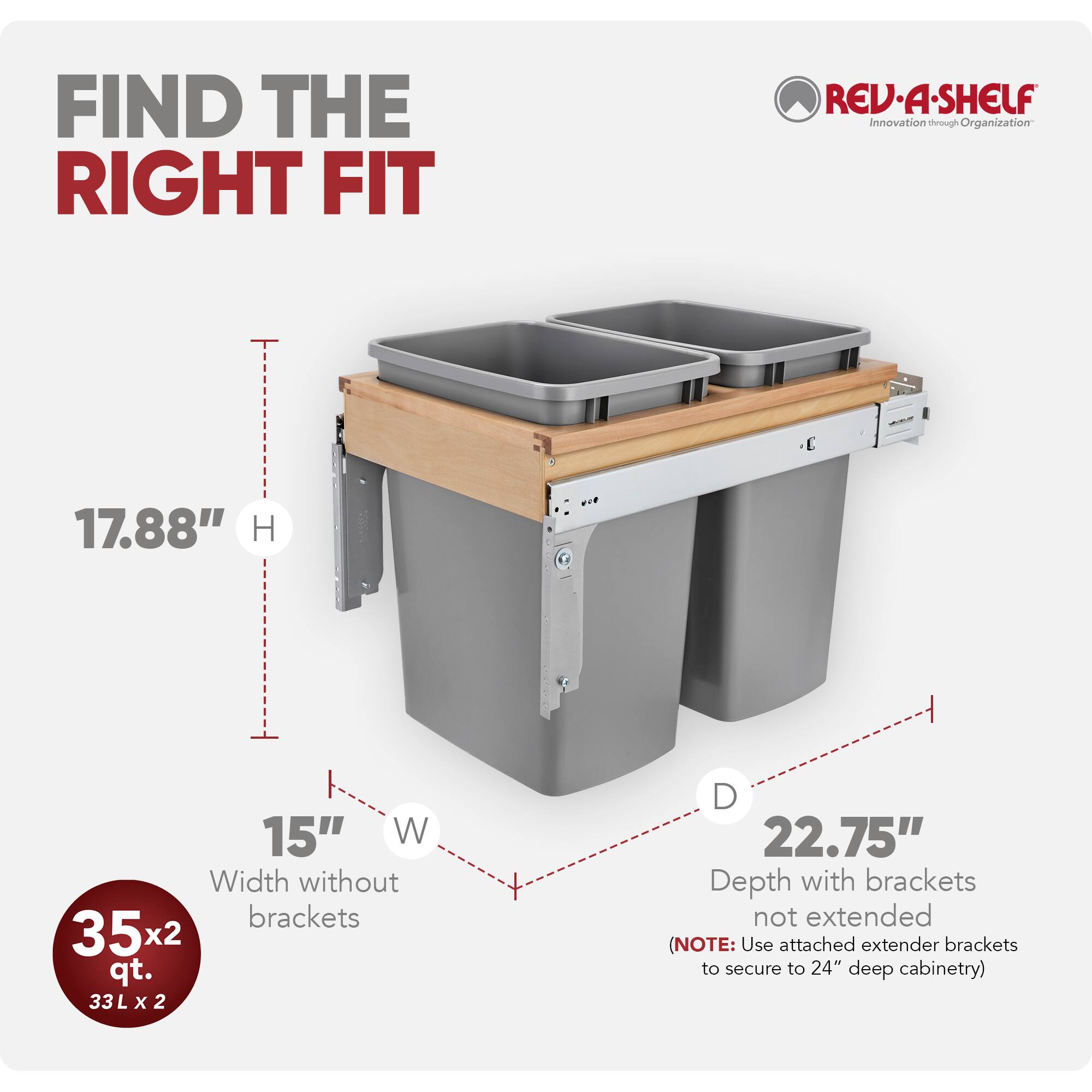 FIND THE RIGHT FIT

REV-A-SHELF  
Innovation through Organization

17.88" H  
15" W  
Width without brackets  
35x2 qt. 33L  
22.75" D  
Depth with brackets not extended  
(NOTE: Use attached extender brackets to secure to 24" deep cabinetry)
