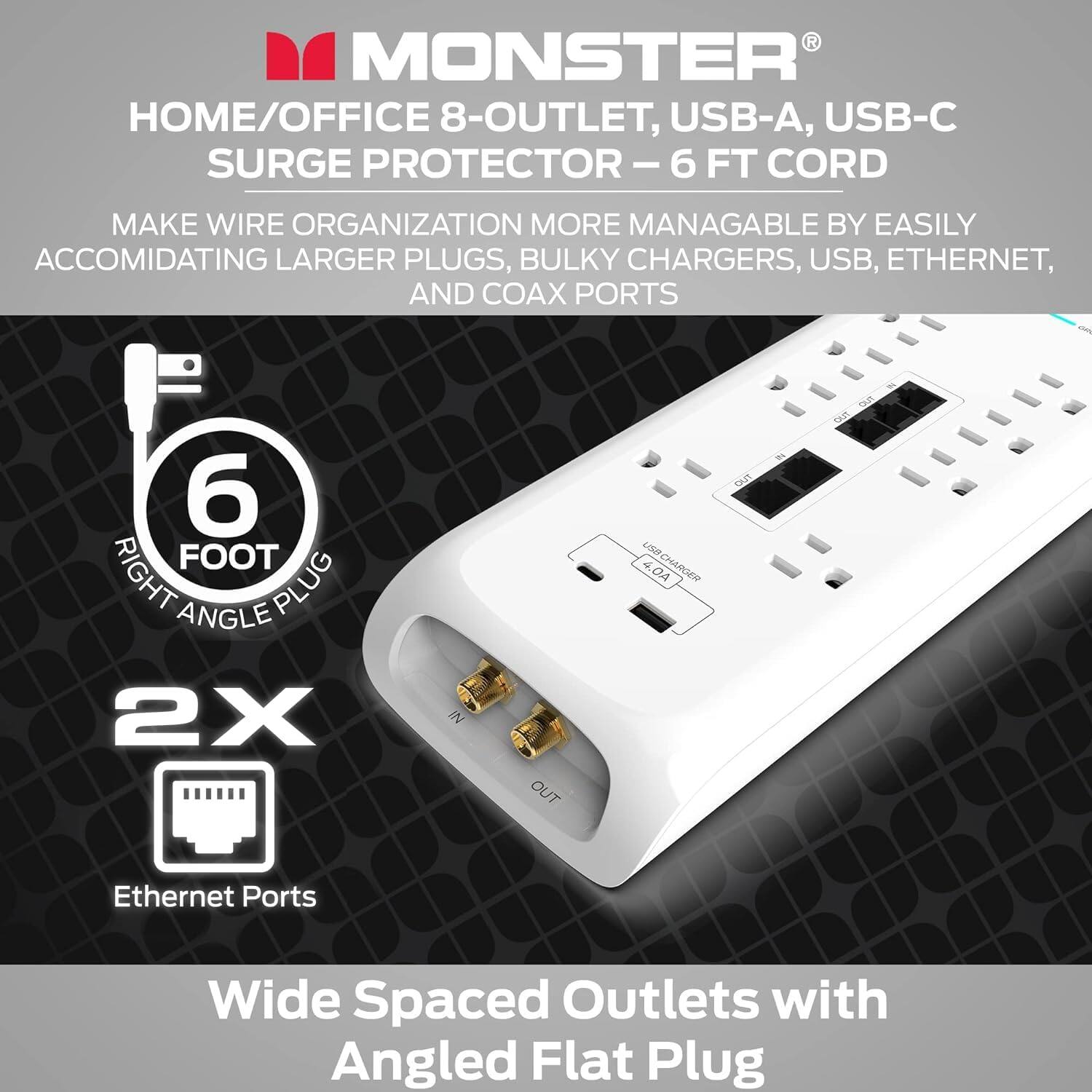 MONSTER HOME/OFFICE 8-OUTLET, USB-A, USB-C SURGE PROTECTOR - 6 FT CORD

Make wire organization more manageable by easily accommodating larger plugs, bulky chargers, USB, Ethernet, and coax ports.

6 FOOT RIGHT ANGLE PLUG

2X IN/OUT LOOP

4.04 USRCHARGER DUT T - D

Ethernet Ports

Wide Spaced Outlets with Angled Flat Plug