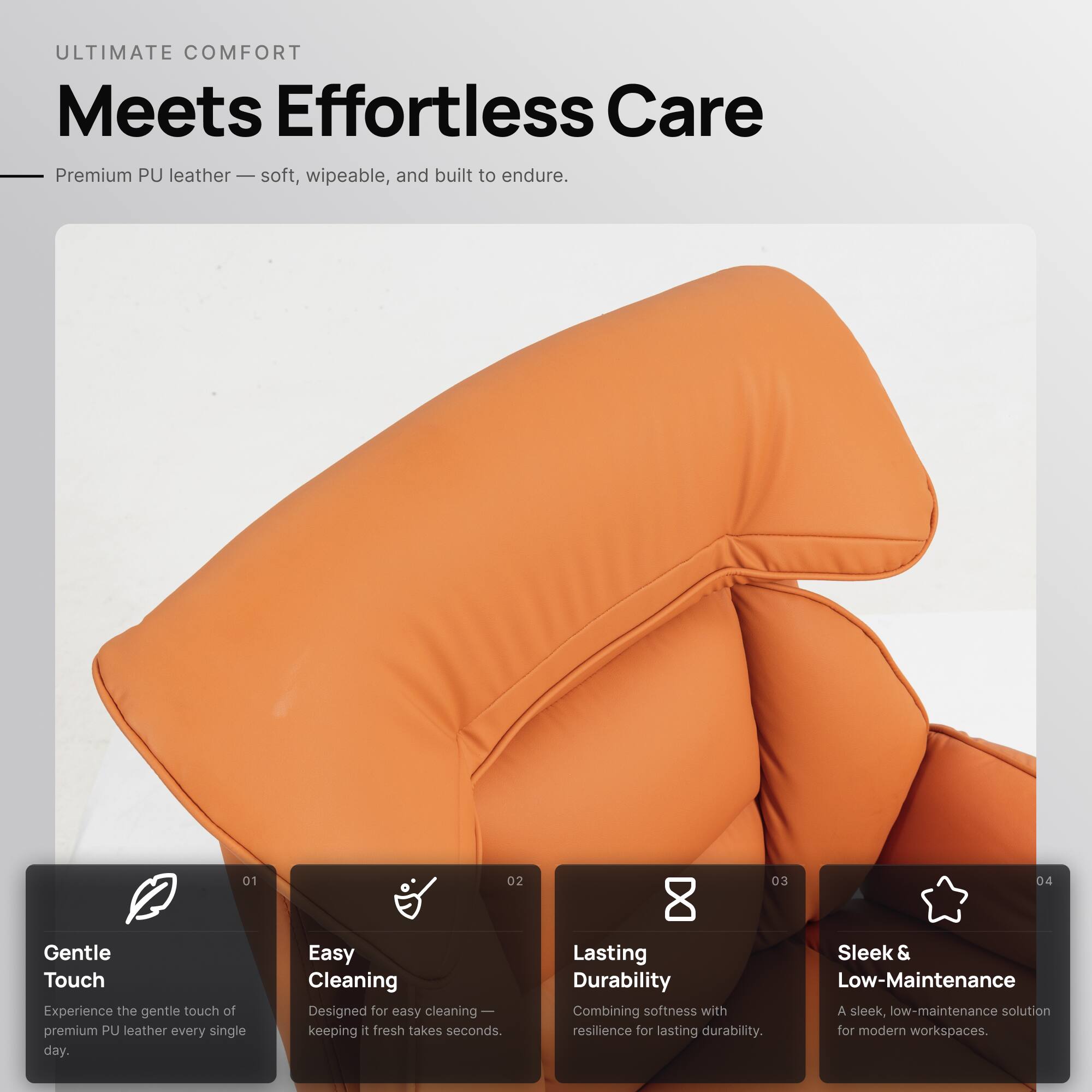 ULTIMATE COMFORT  
Meets Effortless Care

Premium PU leather — soft, wipeable, and built to endure.

01 Gentle Touch  
Experience the gentle touch of premium PU leather every single day.

02 Easy Cleaning  
Designed for easy cleaning — keeping it fresh takes seconds.

03 Lasting Durability  
Combining softness with resilience for lasting durability.

04 Sleek & Low-Maintenance  
A sleek, low-maintenance solution for modern workspaces.