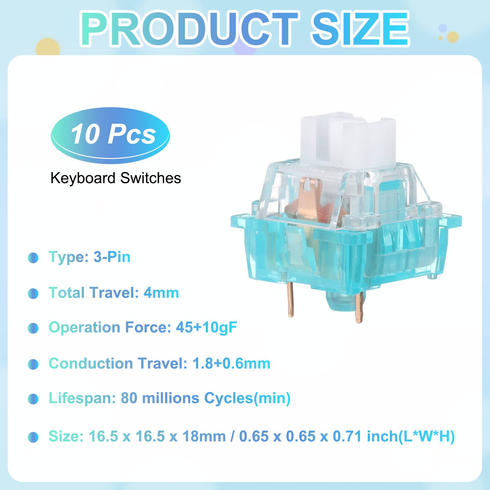 PRODUCT SIZE

10 Pcs

Keyboard Switches

- Type: 3-Pin
- Total Travel: 4mm
- Operation Force: 45+10gF
- Conduction Travel: 1.8+0.6mm
- Lifespan: 80 millions Cycles(min)
- Size: 16.5 x 16.5 x 18mm / 0.65 x 0.65 x 0.71 inch(L*W*H)