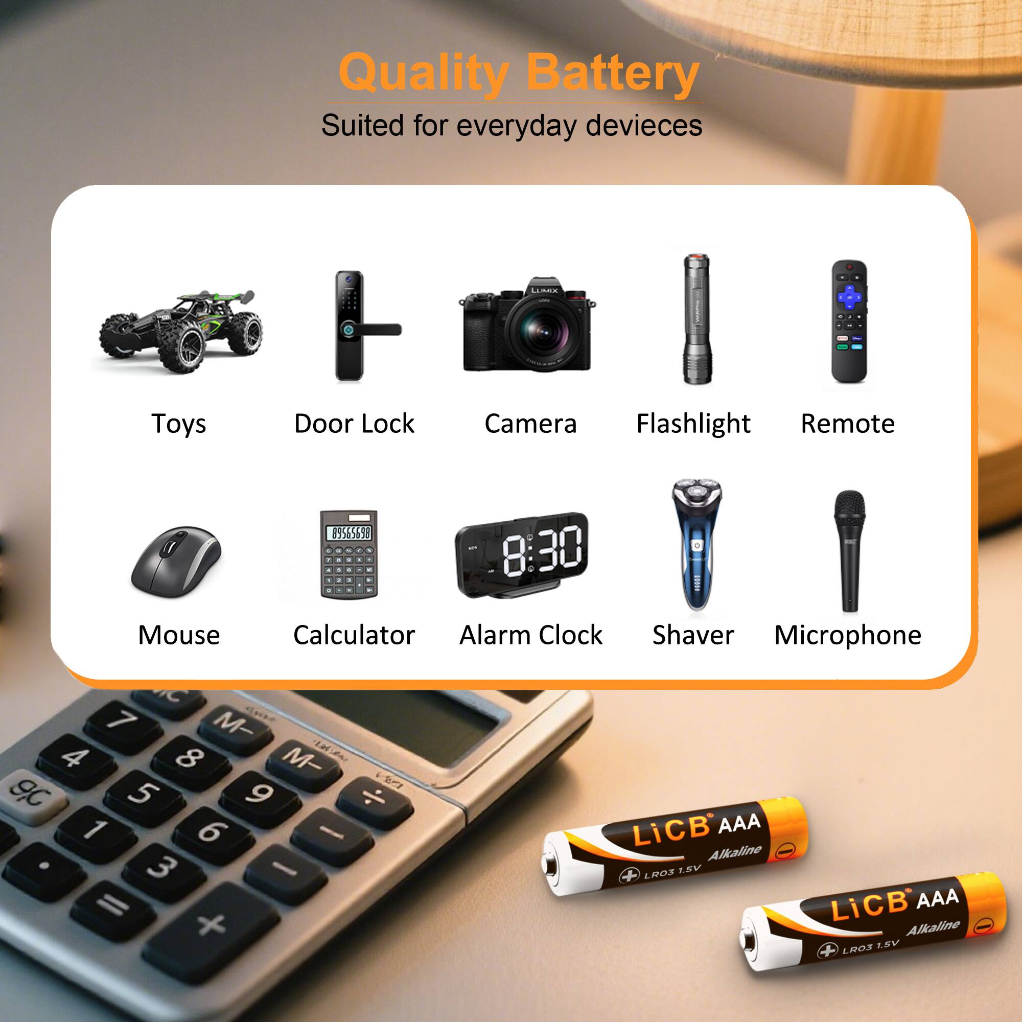 Quality Battery  
Suited for everyday devices

LUMIX

Toys  
Door Lock  
Camera  
Flashlight  
Remote  
Mouse  
Calculator  
Alarm Clock  
Shaver  
Microphone  

89565698  
18:30  
IC 7 M- 4 8 M- 9,0 5 9  
16 - LiCB AAA Alkaline 3 - LRO3 1.5V = LiCB AAA + 1.5V Alkaline LRO3
