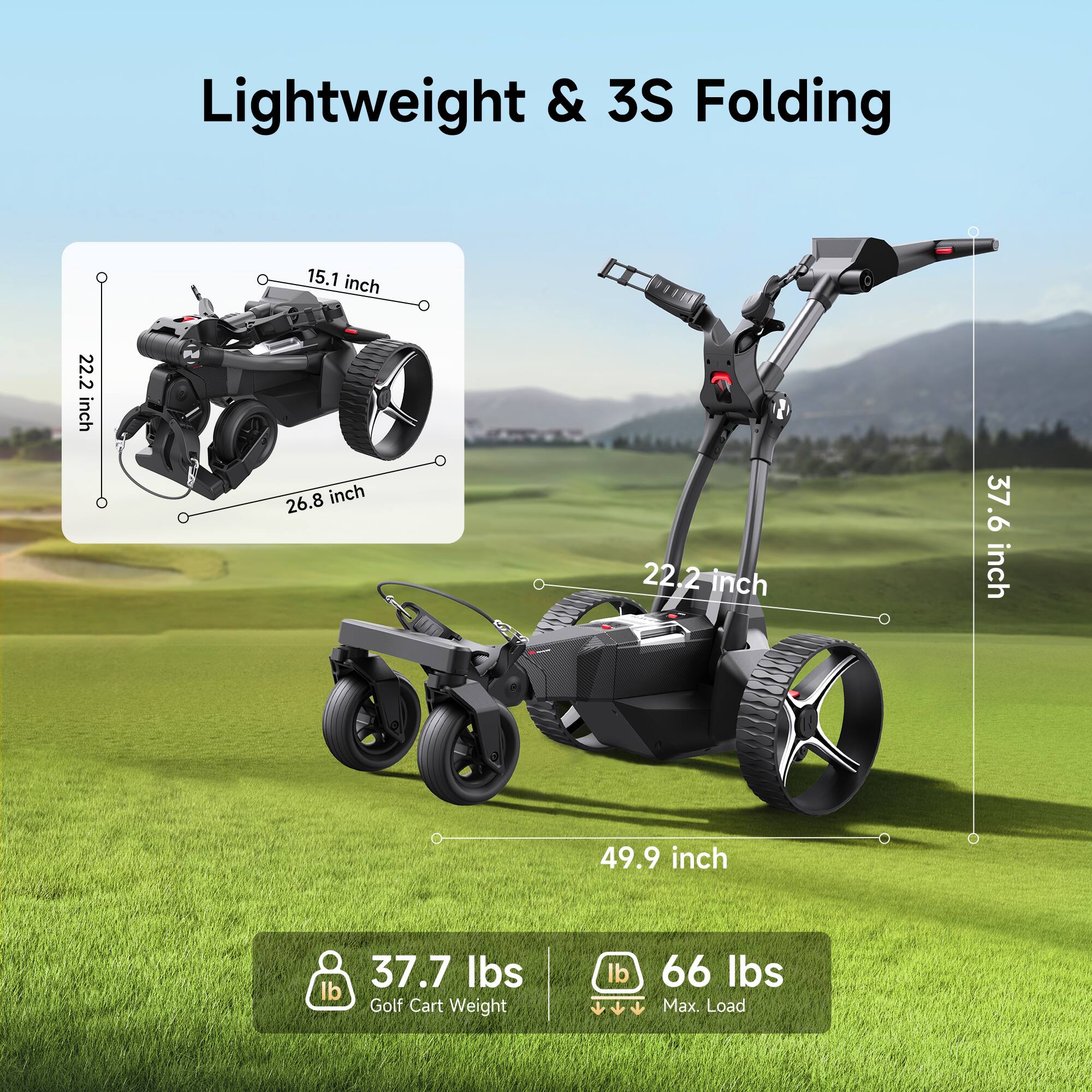 Lightweight & 3S Folding

15.1 inch  
22.2 inch  
26.8 inch  
22.2 inch  
37.6 inch  
49.9 inch  

37.7 lbs Golf Cart Weight  
66 lbs Max. Load