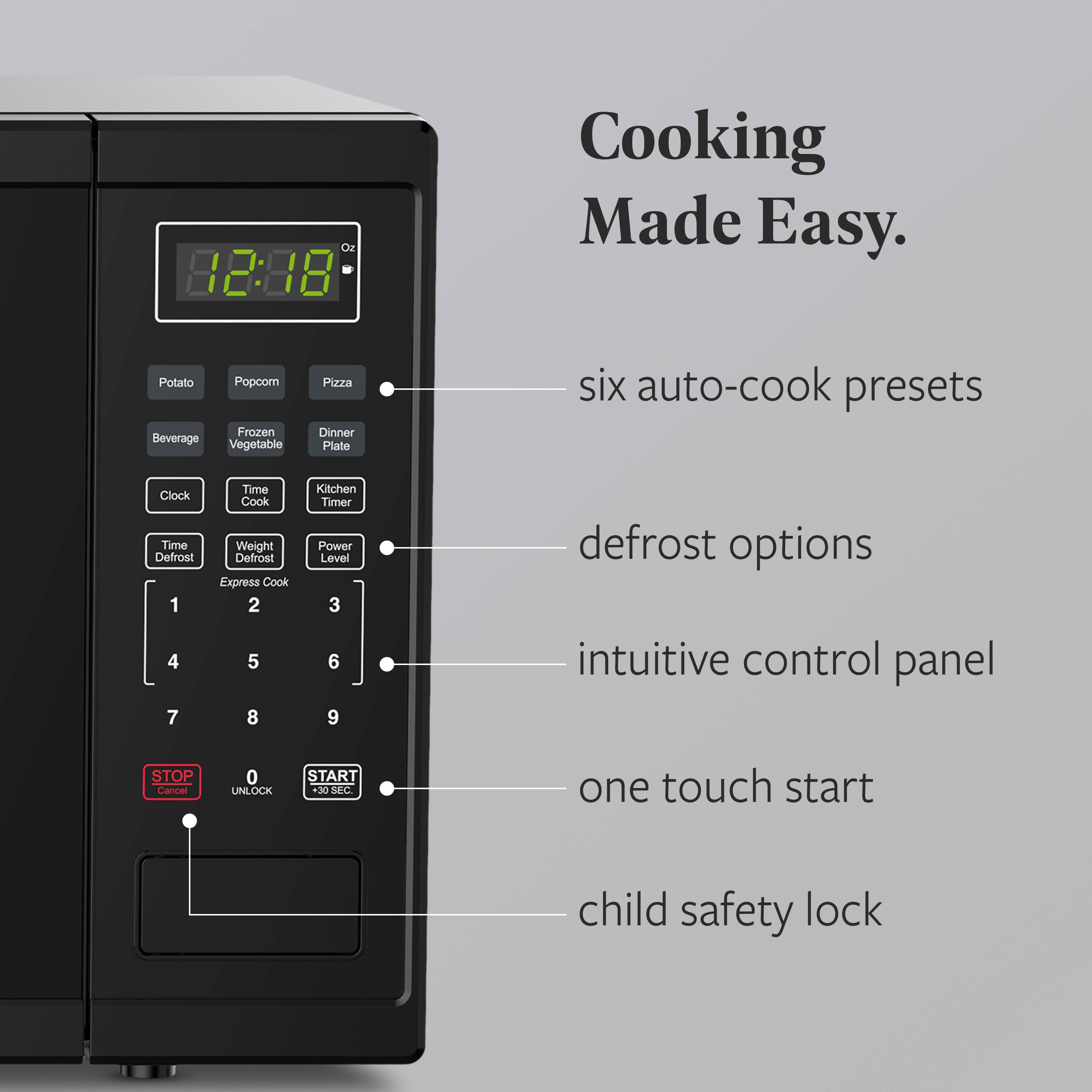 Oz 12:88 Cooking Made Easy. Potato Beverage Popcorn Frozen Vegetable Pizza Dinner Plate six auto-cook presets Clock Time Defrost 1 4 7 Time Cook Weight Defrost Express Cook 2 5 8 Kitchen Timer Power Level 3 6 9 defrost options intuitive control panel STOP Cana 0 UNLOCK START +30 SEC one touch start child safety lock