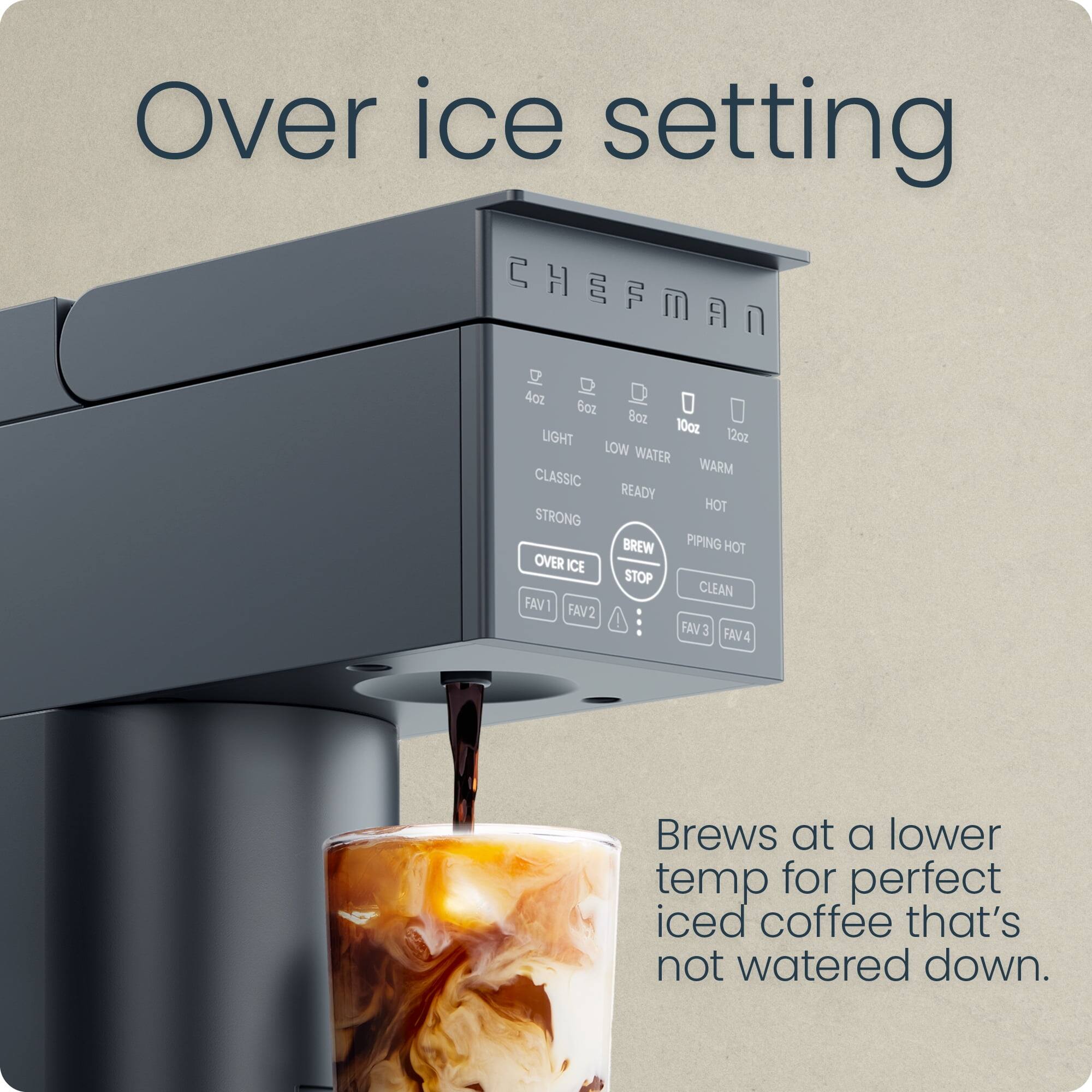 Over ice setting

CHEFMAN

4oz 6oz 8oz 10oz 12oz

LIGHT LOW WATER WARM CLASSIC READY HOT STRONG BREW PIPING HOT OVER ICE STOP CLEAN FAV1 FAV2 FAV3 FAV4

Brews at a lower temp for perfect iced coffee that's not watered down.