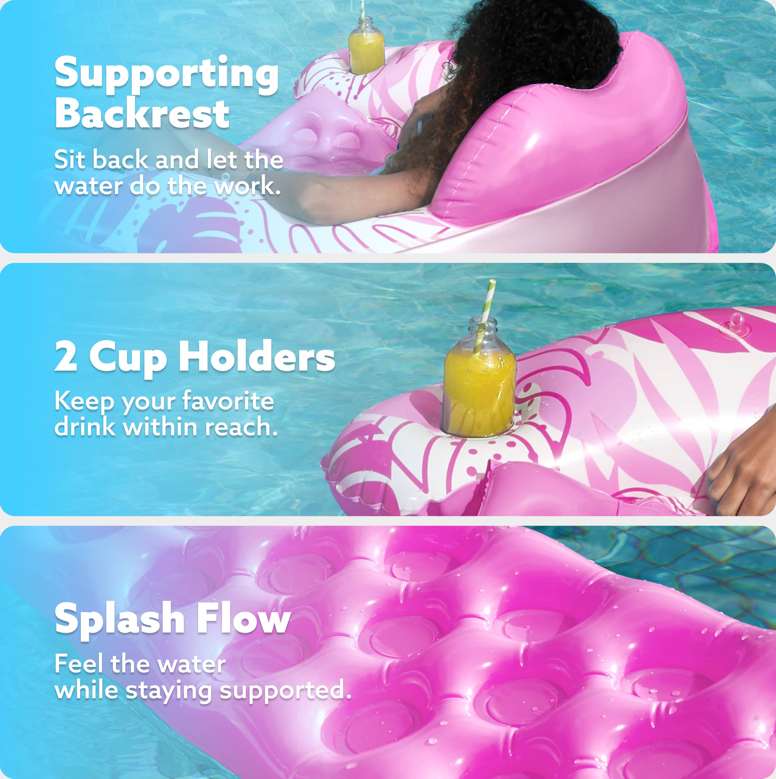 Supporting Backrest  
Sit back and let the water do the work.  

2 Cup Holders  
Keep your favorite drink within reach.  

Splash Flow  
Feel the water while staying supported.