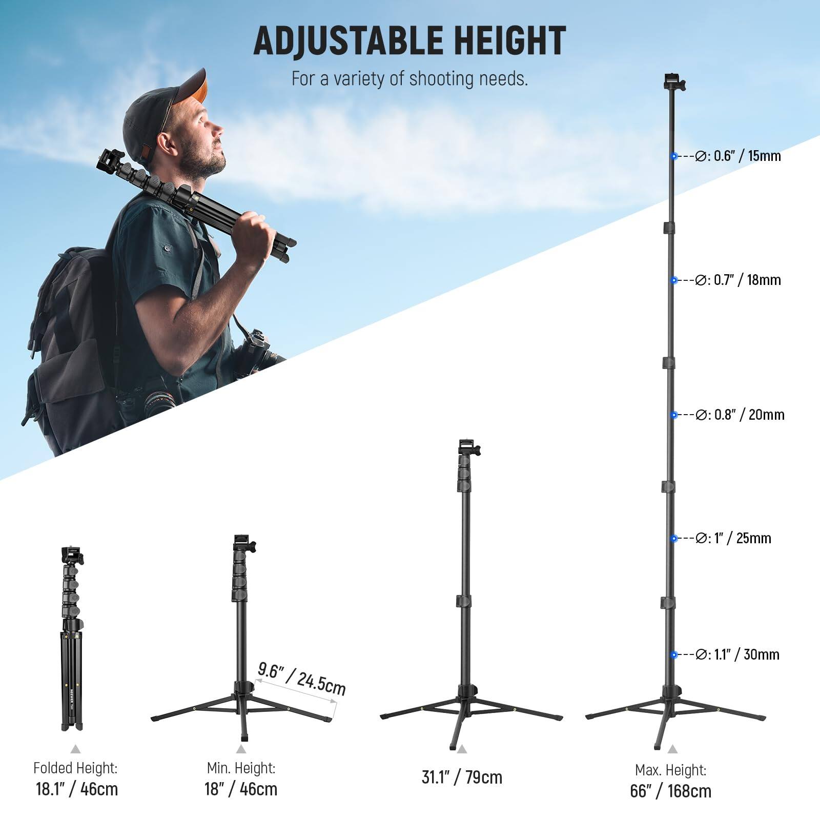ADJUSTABLE HEIGHT  
For a variety of shooting needs.

- 0.6" / 15mm
- 0.7" / 18mm
- 0.8" / 20mm
- 1" / 25mm
- 1.1" / 30mm

Folded Height: 18.1" / 46cm  
Min. Height: 9.6" / 24.5cm  
Max. Height: 31.1" / 79cm  
Max. Height: 66" / 168cm