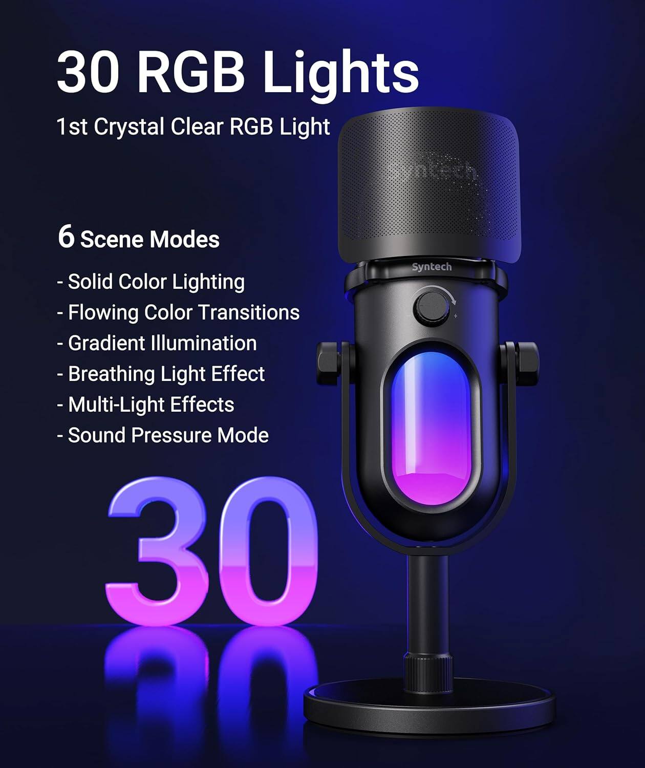 30 RGB Lights  
1st Crystal Clear RGB Light  

6 Scene Modes  
- Solid Color Lighting  
- Flowing Color Transitions  
- Gradient Illumination  
- Breathing Light Effect  
- Multi-Light Effects  
- Sound Pressure Mode  

30  

Syntech